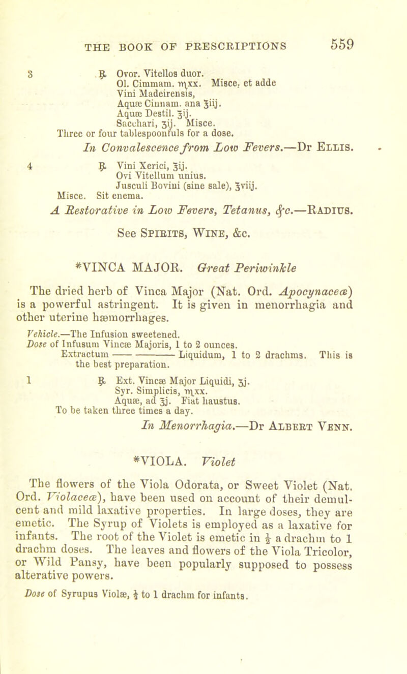 3 9. Ovor. Vitellos duor. 01. Cimmam. iqxx. Misce.. et adde Vini Madeirensis, Aquse Ciunam. ana 3iij. Aqu!E Destil. 3ij. Sacchari, 3ij. Misce. Three or four tablespoonfuls for a dose. In Convalescence from Low Fevers.—Dr Ellis. 4 9 Vini Xerici, gij. Ovi Vitellum unius. Jusculi Boviui (sine sale), 5viij. Misce. Sit enema. A Restorative in Low Fevers, Tetanus, Sfc.—Radius. See Spirits, Wine, &c. # VINCA MAJOR. Great Periwinkle The dried herb of Vinca Major (Nat. Ord. Apocynacece) is a powerful astringent. It is given in menorrhagia and other uterine haemorrhages. Vehicle.—The Infusion sweetened. Dose of Infusum Vincm Majoris, 1 to 2 ounces. Extractum — Liquidum, 1 to 2 drachms. This is the best preparation. 1 9 Ext. Vinca: Major Liquidi, 3j. Syr. Simplicis, ir^xx. Aquse, ad Jj. Fiat haustus. To be taken three times a day. In Menorrhagia.—Dr Albert Venn. * VIOLA. Violet The flowers of the Viola Odorata, or Sweet Violet (Nat. Ord. Violacece), have been used on account of their demul- cent and mild laxative properties. In large doses, they are emetic. The Syrup of Violets is employed as a laxative for infants. The root of the Violet is emetic in \ a drachm to 1 drachm doses. The leaves and flowers of the Viola Tricolor, or Wild Pansy, have been popularly supposed to possess alterative powers. Dose of Syrupus Viola:, $ to 1 drachm for infants.
