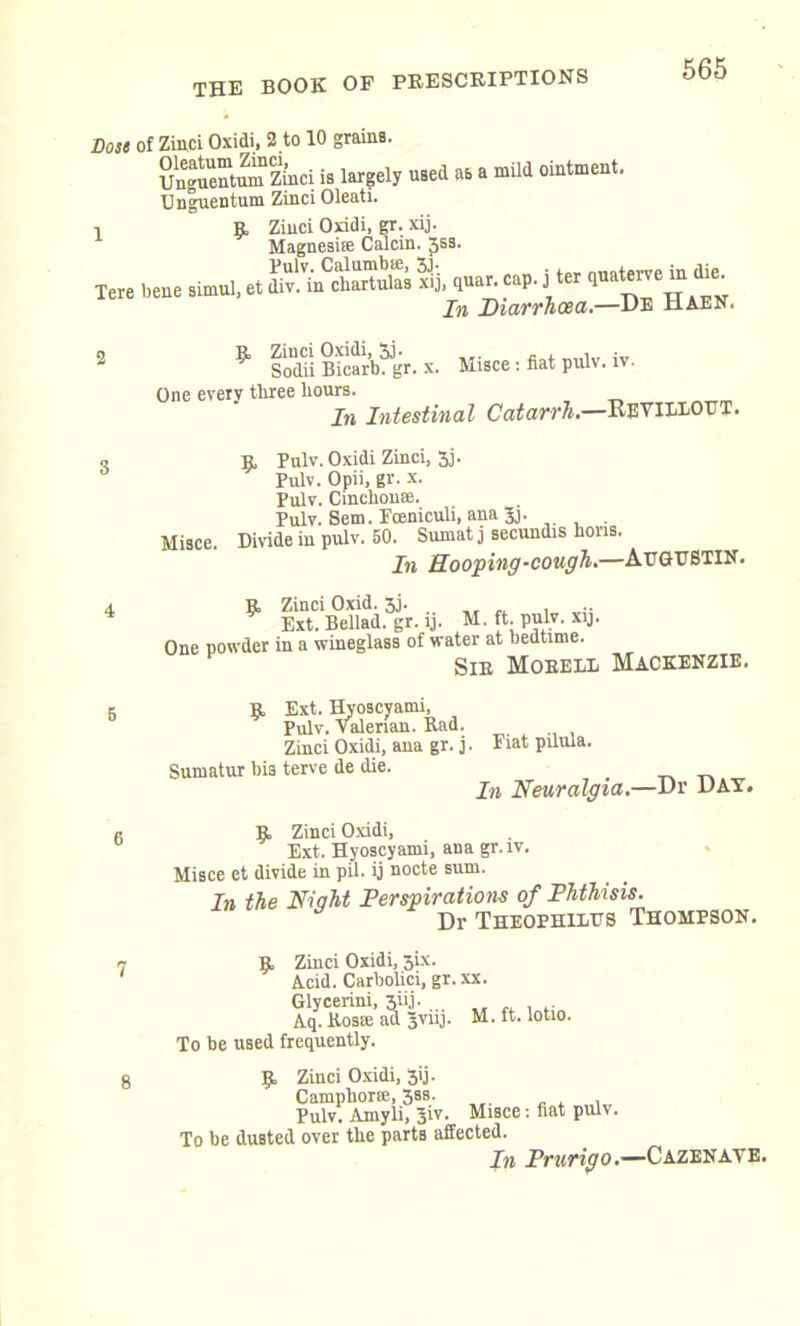 Dost of Zinci Oxidi, 2 to 10 grains. u“tumZi’nci is largely used as a mild ointment. Unguentum Zinci Oleati. i R Zinci Oxidi, gr. xij. Magnesite Calcin. 3ss. Tere bene simul, et ^ cap. J ter Tm T)inwn.cp.n,.—JJE xlAEli. R Zinci Oxidi, 3j. , . Sodii Bicarb, gr. x. Misce : fiat pulv. iv. One every three hours. rare. In Intestinal Catarrh.—Revillout. r Pulv. Oxidi Zinci, 3j. Pulv. Opii, gr. x. Pulv. Cinchona;. Pulv. Sem. Fceniculi, ana 5j. Misce. Divide in pulv. 50. Suinat j secundis hons. In Hooping-cough.—AuGHSTIN. R Zinci Oxid. 3j. „ „ , Ext. Bellad. gr. ij. M. ft. pulv. xij. One powder in a wineglass of water at bedtime. Sir Mobell Mackenzie. 5 Sumatur R Ext. Hyoscyami, Pulv. valerian. Rad. Zinci Oxidi, ana gr. j. Fiat pilula. bis terve de die. . In Neuralgia.—Dr DAT. R Zinci Oxidi, Ext. Hyoscyami, ana gr.iv. Misce et divide in pil. ij nocte sum. In the Night Perspirations of Phthisis. T)r Ttteophilps Thompson. 7 8 R Zinci Oxidi, six. Acid. Carbolici, gr. xx. Glycerini, 3iij. .. ,, ,, , Aq. Rosae ad 3VUJ. M.ft. lotio. To be used frequently. R Zinci Oxidi, 3ij. Camphorte, 3bs. Pulv. Amyli, 3iv. Misce: fiat pulv. To be dusted over the parts affected. In Prurigo.—Cazenaye.