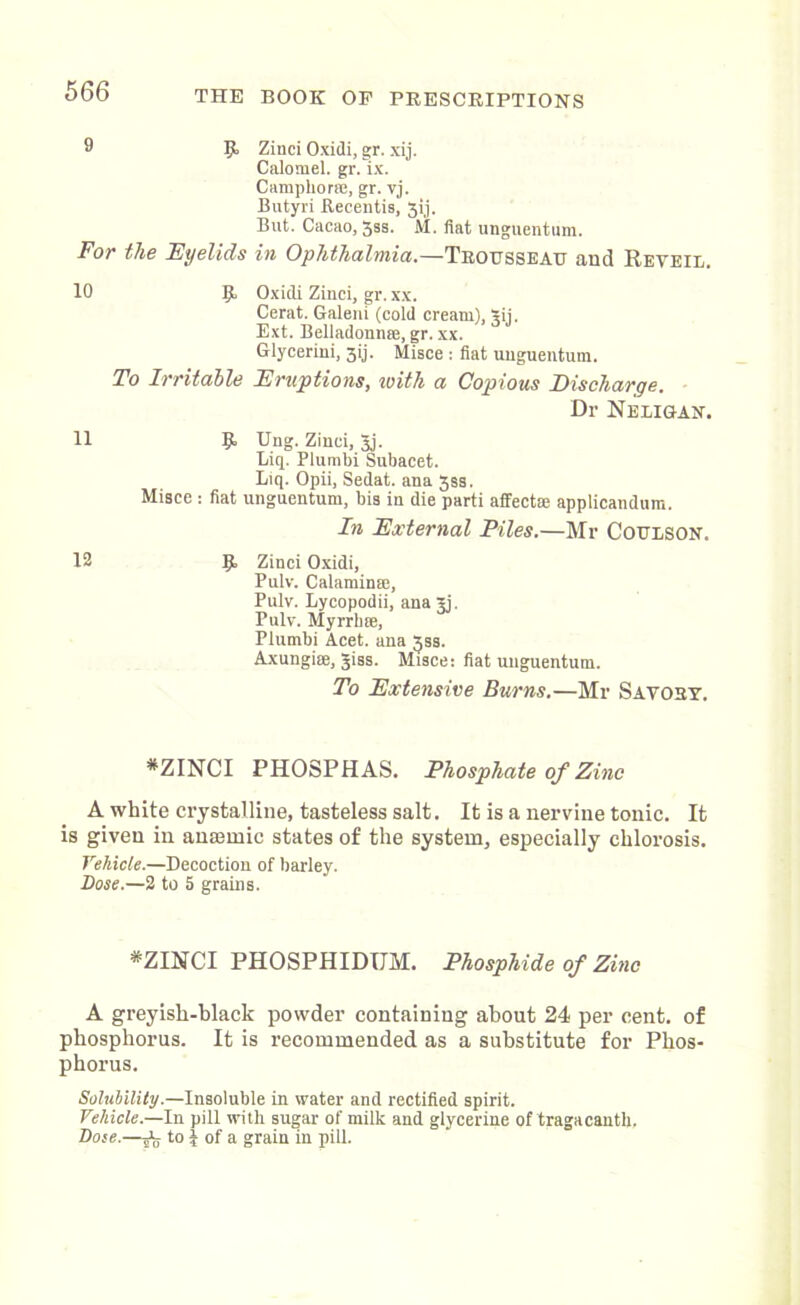 9 5> Zinci Oxidi, gr. xij. Calomel, gr. ix. Camphor®, gr. vj. Butyri Recentis, 3ij. But. Cacao, jss. M. fiat unguentum. For the Eyelids in Ophthalmia.—Trousseau and Reyeil. 10 5 Oxidi Zinci, gr. xx. Cerat. Galeni (cold cream), gij. Ext. Belladonn®, gr. xx. Glycerini, 3ij. Misce : fiat unguentum. To Irritable Eruptions, with a Copious Discharge. Dr Neligan. H 9= Uug- Zinci, 3j. Liq. Plumbi Subacet. Liq. Opii, Sedat. ana 3ss. Misce : fiat unguentum, bis in die parti affect® applicandum. In External Piles.—Mr Coulson. 12 Ijt Zinci Oxidi, Pulv. Calamin®, Pulv. Lycopodii, ana jj, Pulv. Myrrh®, Plumbi Acet. ana 33s. Axungi®, giss. Misce: fiat unguentum. To Extensive Burns.—Mr Savory. *ZINCI PHOSPHAS. Phosphate of Zinc A white crystalline, tasteless salt. It is a nervine tonic. It is given in anEemic states of the system, especially chlorosis. Vehicle.—Decoction of barley. Dose.—2 to 5 grains. *ZINCI PHOSPHIDIJM. Phosphide of Zinc A greyish-black powder containing about 24 per cent, of phosphorus. It is recommended as a substitute for Phos- phorus. Solubility.—Insoluble in water and rectified spirit. Vehicle.—In pill with sugar of milk and glycerine of tragacanth. Dose.—jn to I of a grain in pill.