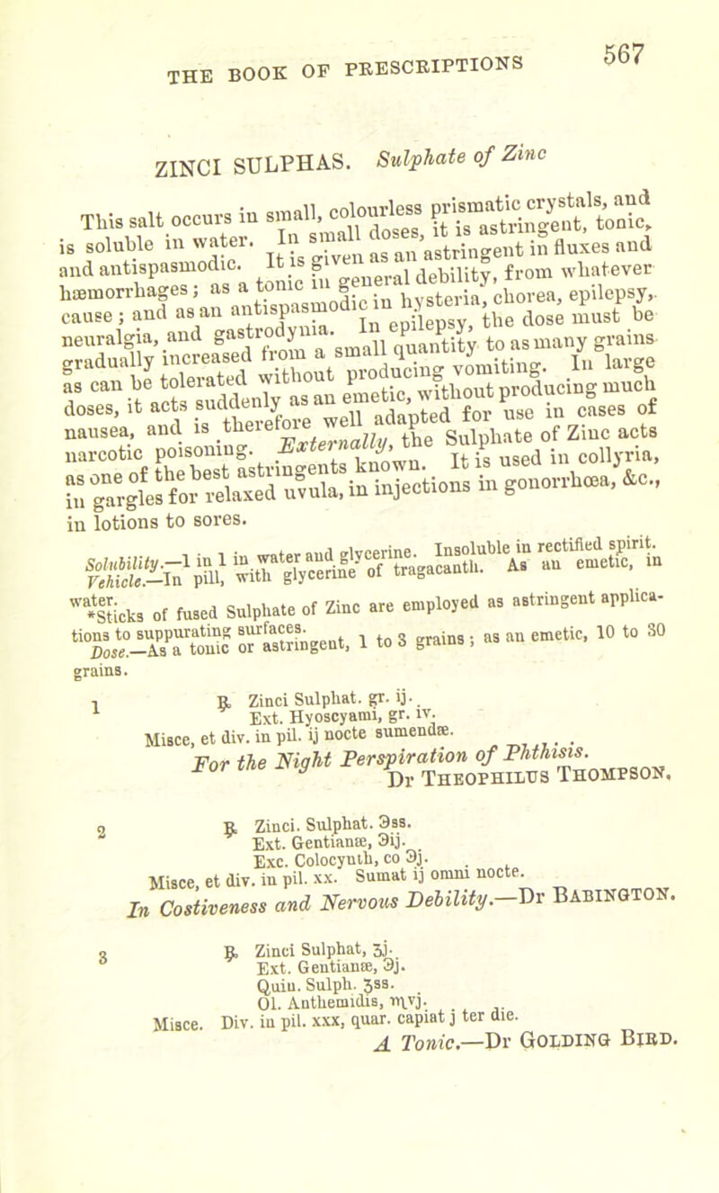 ZINCI SULPHAS. Sulphate of Zinc This suit occur, iu snu.ll, col.url^ U soluble i» water. '? I »Me. »nd and antispasmodic. Itisg ,al debility, from whatever haemorrhages; as a tome g ‘ eria chorea, epilepsy,, cause; and as an “^f'^Sr'lhe dos^ must be *r'l *?*? T 't\S“!admTy‘mai emetS'SoS^producingmuch sf uMf*. - nT«£ narcotic poisoning. Externally,the ^ “7»gtaSrltn?«u'iu injections in gonorrhea, So., in lotions to sores. f&Zuim wa*Sticks Of fused Sulphate of Zinc are employed as astringent apphea- ti0ml°-l7XLTc Tastnngent, 1 to 3 grains; as an emetic, 10 to 30 grains. 1 R, Zinci Sulphat. gr. ij. Ext. Hyoscyami, gr. iv. Misce, et div. in pil. ij nocte sumendas. . For the Night Perspiration of Phthisis. y Dr Theophiltjs Thompson. o R Zinci. Sulphat. 3ss. Ext. Gentian®, 3ij. . Exc. Colocynth, co 3j. Misce, et div. in pil. xx. Sumat ij omrn nocte. In Costiveness and Nervous Debility.—Dr Babington. o B, Zinci Sulphat, 3j. Ext. Gentian®, 3j. Quin. Sulph. Jss. 01. Anthemidis, n^vj. Misce. Div. in pil. xxx, quar. capiat j ter die. A Tonic— Dr Golding Bird.