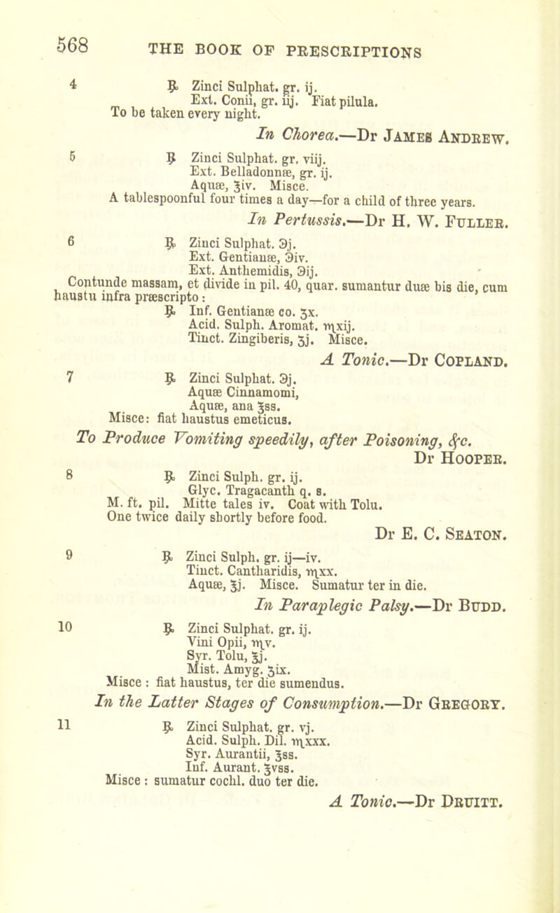 4 R Zinci Sulphat. gr. ij. Ext. Conii, gr. uj. Fiatpilula. To be taken every night. In Chorea.—Dr James Andrew. 5 R Zinci Sulphat. gr. viij. Ext. Belladonnre, gr. ij. Aqu®, Jiv. Misce. A tablespoonful four times a day—for a child of three years. In Pertussis.—Dr H, W. Fuller. 6 R Ziuci Sulphat. 3j. Ext. Gentian®, 3iv. Ext. Anthemidis, 3ij. Contunde massam, et divide in pil. 40, quar. sumantur du® bis die, cum haustu infra prsscripto; R Inf. Gentian® co. 3x. Acid. Sulph. Aromat. ipxij. Tinct. Zingiberis, 3j. Misce. A Tonic.—Dr Copland. 7 R Zinci Sulphat. 3j. Aqua Cinnamomi, Aqua, ana Jss. Misce: fiat liaustus emeticus. To Produce Vomiting speedily, after Poisoning, fyc. Dr Hooper. 8 R Zinci Sulph. gr. ij. Glyc. Tragacanth q. s. M. ft. pil. Mitte tales iv. Coat with Tolu. One twice daily shortly before food. Dr E. C. Seaton. 9 R Zinci Sulph. gr. ij—iv. Tinct. Cantharidis, rqxx. Aqu®, Jj. Misce. Sumatur ter in die. In Paraplegic Palsy.—Dr Budd. 10 R Zinci Sulphat. gr. ij. Vini Opii, 114V. Syr-Tolu, 5j. Mist. Amyg. Jix. Misce : fiat haustus, ter die sumendus. In the Latter Stages of Consumption.—Dr Gregory. H R Zinci Sulphat. gr. vj. Acid. Sulph. Dil. rrixxx. Syr. Aurantii, 3SS. Inf. Aurant. Jvss. Misce : sumatur cochl. duo ter die. A Tonic.—Dr Druitt.