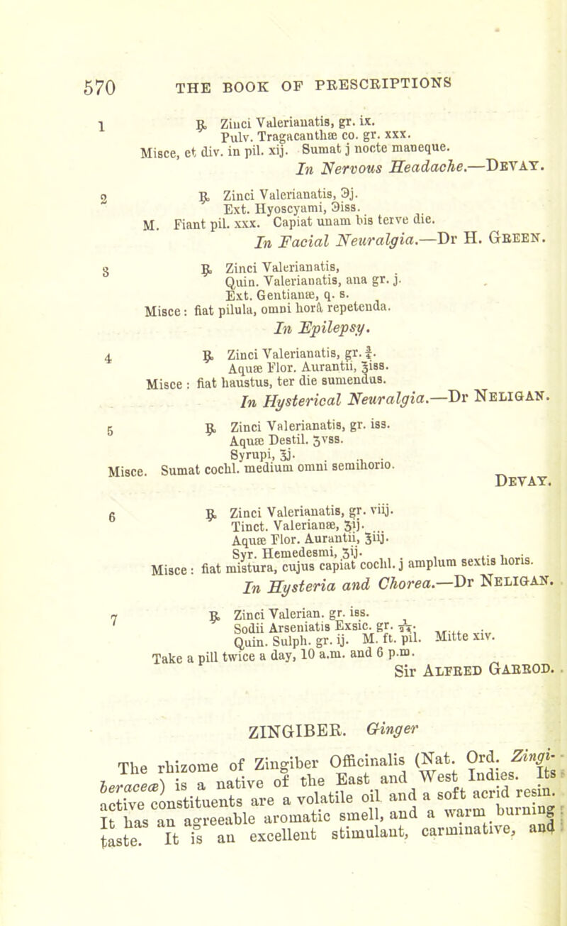 1 9 Ziuci Valerianatis, gr. ix. Pulv. Tragacantlne co. gr. xxx. Misce, et div. in pil. xij. Sumat j nocte maneque. In Nervous Headache.—Devay. 2 9 Zinci Valerianatis, 3j. Ext. Hyoscyami, 3iss. M. Fiant pil. xxx. Capiat unam Ins teive die. In Facial Neuralgia.—Dr H. Green. 3 9 Zinci Valerianatis, Quin. Valerianatis, ana gr. j. Ext. Gentian®, q. s. Misce: fiat pilula, omni liorft repetenda. In Epilepsy. 4 9 Zinci Valerianatis, gr.f. Aquffi Flor. Aurantii, 3iss. Misce : fiat haustus, ter die sumendus. In Hysterical Neuralgia.—Dr Neligan. 5 9 Zinci Valerianatis, gr. iss. Aqu:e Destil. 3VSS- Syrnpi, 3j. Misce Sumat coclil. medium omni semihorio. Devay. 9 Zinci Valerianatis, gr. viij. Tinct. Valerian®, 3ij. Aqum Flor. Aurantii, Jiij. Svr. Hemedesmi, 3ij. , .. . Misce : fiat mistura, cujus capiat cochl. j amplum sextis lions. In Hysteria and Chorea.—Dr Neligan. 9 Zinci Valerian, gr. iss. Sodii Arseniatis Exsic. gr. . Quin. Sulpli. gr. ij. M. ft. pil. Mitte xiv. Take a pill twice a day, 10 a.m. and 6 p.m. ZINGIBER. Ginger The rhizome of Zingiber Officinalis (Nat. Ord. Zmgi- leraceJ) S a native of the East and West Indies. I s active constituents are a volatile oil and a soft acrid resin. It has an agreeable aromatic smell, and a warm burning Jaste It S an excellent stimulant, carminative, and