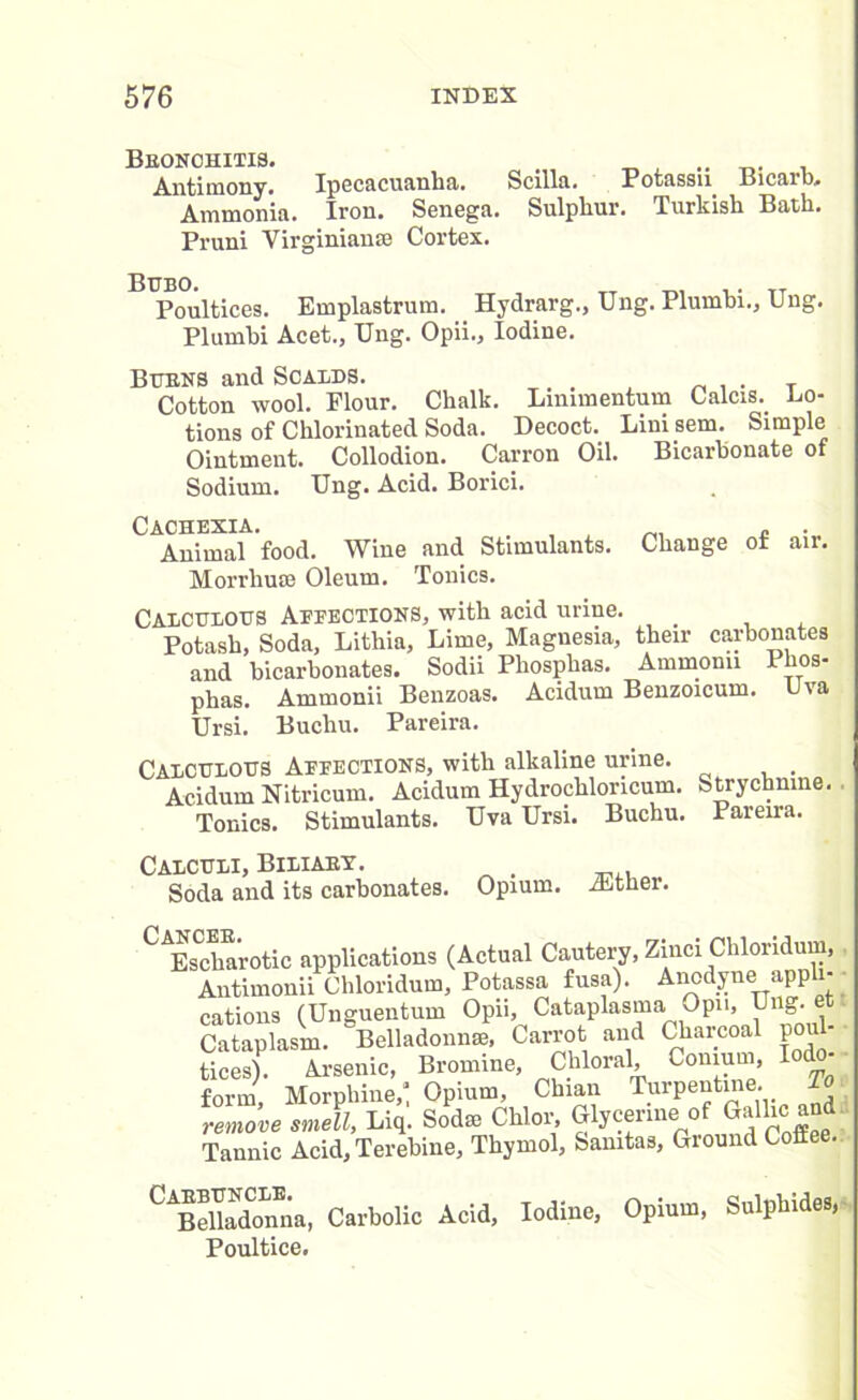 Bronchitis. . .. Antimony. Ipecacuanha. Scilla. Potassn Bicarb. Ammonia. Iron. Senega. Sulphur. Turkish Bath. Pruni Virginian® Cortex. Poultices. Emplastrum. Hydrarg., Ung. Plumhi., Ung. Plumhi Acet., Ung. Opii., Iodine. Burns and Scalds. . _ . . T Cotton wool. Flour. Chalk. Lmnnentum Calcis. Lo- tions of Chlorinated Soda. Decoct. Lini sem. Simple Ointment. Collodion. Carron Oil. Bicarbonate of Sodium. Ung. Acid. Borici. Animal food. Wine and Stimulants. Change of air. Morrhuse Oleum. Tonics. Calculous Affections, with acid urine. _ Potash, Soda, Lithia, Lime, Magnesia, their carbonates and bicarbonates. Sodii Phosphas. Ammorni Phos- phas. Ammonii Benzoas. Acidum Benzoicum. Uva Ursi. Buchu. Pareira. Calculous Affections, with alkaline urine. . Acidum Nitricum. Acidum Hydrochloncum. Strychnine. Tonics. Stimulants. Uva Ursi. Buchu. Pareira. Calculi, Biliary. Soda and its carbonates. Opium. iEther. ^Erotic applications (Actual Cautery, Zinci Chloridum, Antimonii Chloridum, Potassa fusa). Aiiodyne appli- cations (Unguentum Opii, Cataplasma Opn, Ung. Cataplasm. Belladonna, Carrot and Charcoal poul- tices). Arsenic, Bromine, Chloral, Conmm, Iod form, Morphine,: Opium, Chian Turpentine. io remove smell, Liq. Sod® Chlor, Glycerine of Gallic and Tannic Acid, Terebine, Thymol, Samtas, Ground Coffee. Carbuncle. Belladonna, Poultice. Carbolic Acid, Iodine, Opium, Sulphides,