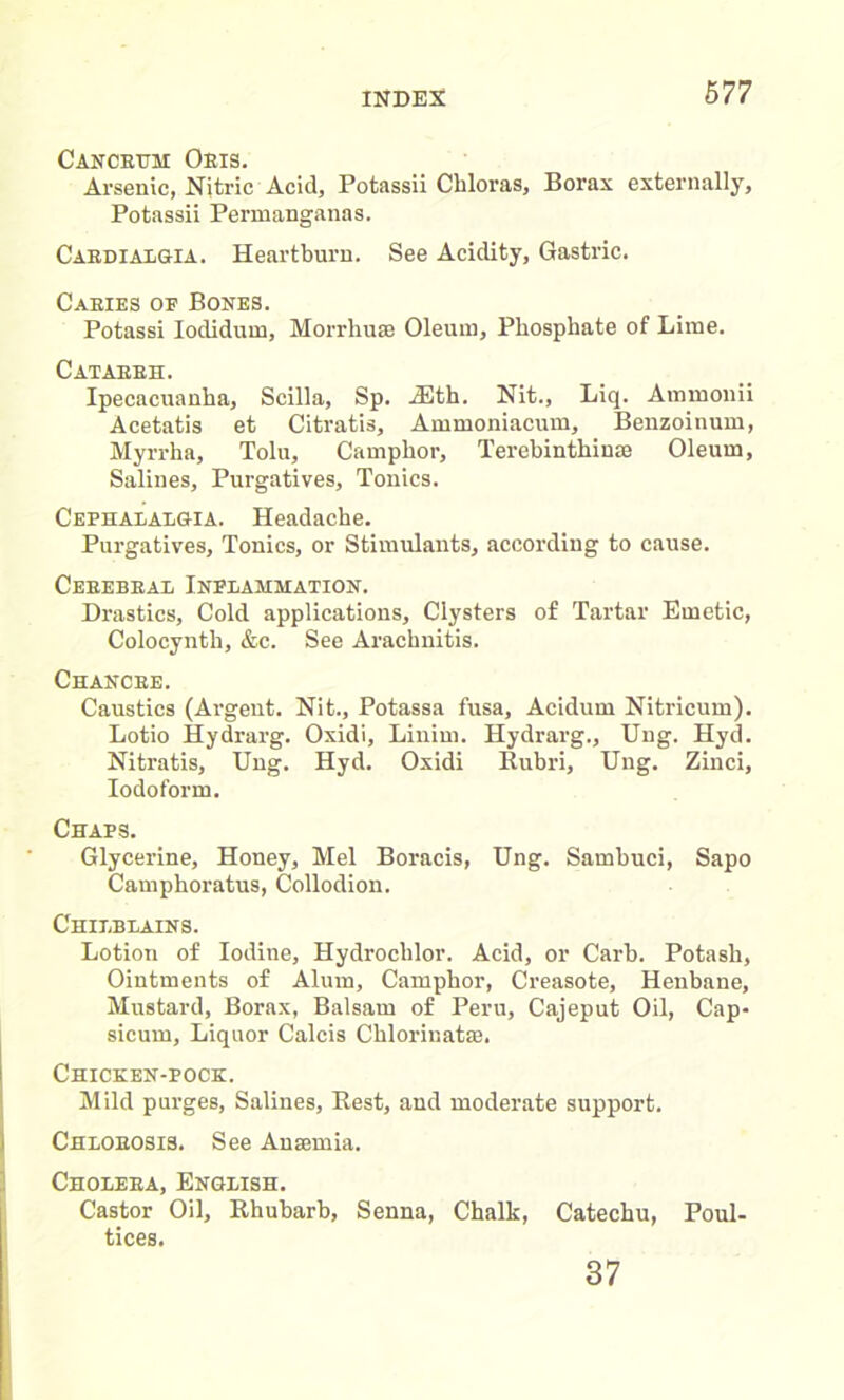 Cancrttm Oris. Arsenic, Nitric Acid, Potassii Chloras, Borax externally, Potassii Permanganas. Cardialgia. Heartburn. See Acidity, Gastric. Caeies oe Bones. Potassi Iodidum, Morrhuse Oleum, Phosphate of Lime. Cataeeh. Ipecacuanha, Scilla, Sp. Alth. Nit., Liq. Ammonii Acetatis et Citratis, Ammoniacum, Benzoinum, Myrrha, Tolu, Camphor, Terebinthime Oleum, Salines, Purgatives, Tonics. Cephalalgia. Headache. Purgatives, Tonics, or Stimulants, according to cause. Ceeebeal Inflammation. Drastics, Cold applications. Clysters of Tartar Emetic, Colocynth, &c. See Arachnitis. Chancre. Caustics (Argent. Nit., Potassa fusa, Acidum Nitricum). Lotio Hydrarg. Oxidi, Linim. Hydrarg., Ung. Hyd. Niti’atis, Ung. Hyd. Oxidi Rubri, Ung. Zinci, Iodoform. Chaps. Glycerine, Honey, Mel Boracis, Ung. Sambuci, Sapo Camphoratus, Collodion. Chilblains. Lotion of Iodine, Hydroclilor. Acid, or Carb. Potash, Ointments of Alum, Camphor, Creasote, Henbane, Mustard, Borax, Balsam of Peru, Cajeput Oil, Cap- sicum, Liquor Calcis Chloriuat®. Chicken-pock. Mild purges, Salines, Rest, and moderate support. Chlobosi3. See Ansemia. Cholera, English. Castor Oil, Rhubarb, Senna, Chalk, Catechu, Poul- tices. 37