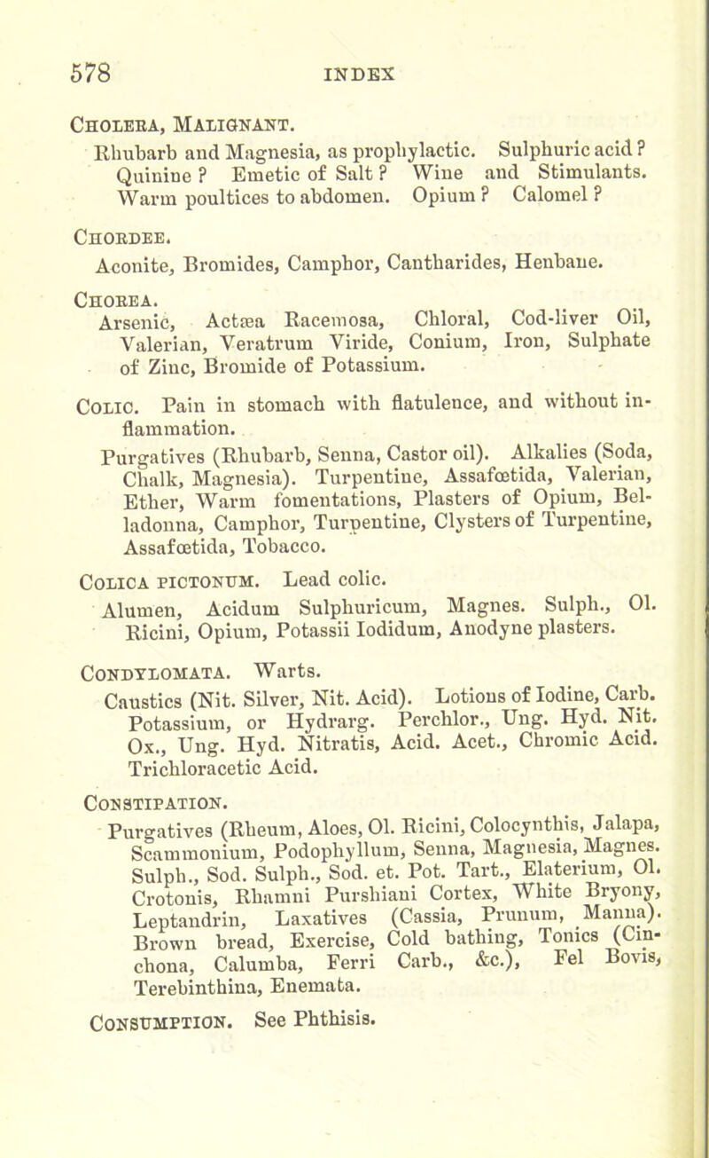 Choleea, Malignant. Rhubarb and Magnesia, as prophylactic. Sulphuric acid ? Quinine ? Emetic of Salt ? Wine and Stimulants. Warm poultices to abdomen. Opium ? Calomel ? Choedee. Aconite, Bromides, Camphor, Cantharides, Henbane. Choeea. Arsenic, Actsea Racemosa, Chloral, Cod-liver Oil, Valerian, Veratrum Viride, Conium, Iron, Sulphate of Zinc, Bromide of Potassium. Colic. Pain in stomach with flatulence, and without in- flammation. Purgatives (Rhubarb, Senna, Castor oil). Alkalies (Soda, Chalk, Magnesia). Turpentine, Assafcetida, Valerian, Ether, Warm fomentations, Plasters of Opium, Bel- ladonna, Camphor, Turpentine, Clysters of Turpentine, Assafcetida, Tobacco. Colica EICTONUM. Lead colic. Alumen, Acidum Sulphuricum, Magnes. Sulpli., 01. Ricini, Opium, Potassii Iodidum, Anodyne plasters. Condylomata. Warts. Caustics (Nit. Silver, Nit. Acid). Lotions of Iodine, Carb. Potassium, or Hydrarg. Perchlor., Ung. Hyd. Nit. Ox., Ung. Hyd. Nitratis, Acid. Acet., Chromic Acid. Trichloracetic Acid. Constipation. Purgatives (Rheum, Aloes, 01. Ricini, Colocynthis, Jalapa, Scammonium, Podophyllum, Senna, Magnesia, Magnes. Sulph., Sod. Sulpli., Sod. et. Pot. Tart., Elaterium, 01. Crotonis, Rhamni Purshiaui Cortex, White Bryony, Leptandrin, Laxatives (Cassia, Prunum, Manna). Brown bread. Exercise, Cold bathing. Ionics (Cin- chona, Calumba, Ferri Carb., &c.), Fel Boms, Terebinthina, Enemata. Consumption. See Phthisis.