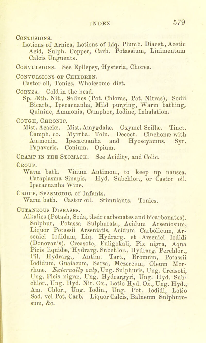 Contusions. Lotions of Arnica, Lotions of Liq. Plumb. Diacet., Acetic Acid, Sulph. Copper, Garb. Potassium, Linimentum Calcis Unguents. Convulsions. See Epilepsy, Hysteria, Chorea. Convulsions of Children. Castor oil. Tonics, Wholesome diet. Cobyza. Cold in the head. Sp. iEth. Nit., Salines (Pot. Chloras, Pot. Nitras), Sodii Bicarb., Ipecacuanha, Mild purging, Warm bathing, Quinine, Ammonia, Camphor, Iodine, Inhalation. Cough, Chronic. Mist. Acacise. Mist. Amygdalae. Oxymel Scillse. Tinct. Carnph. co. Myrrha. Tolu. Decoct. Cinchonre with Ammonia. Ipecacuanha and Hyoscyamus. Syr. Papaveris. Conium. Opium. Ceamp in the Stomach. See Acidity, and Colic. Ceoup. Warm bath. Vinum Antimon., to keep up nausea. Cataplasma Siuapis. Hyd. Subclilor., or Castor oil. Ipecacuanha Wine. Ceoup, Spasmodic, of Infants. Warm bath. Castor oil. Stimulants. Tonics. Cutaneous Diseases. Alkalies (Potash, Soda, their carbonates and bicarbonates). Sulphur, Potassa Sulpliurata, Acidum Arseniosum, Liquor Potassii Arseniatis, Acidum Carbolicum, Ar- seuici Iodidum, Liq. Hydrarg. et Arsenici Iodidi (Donovan’s), Creasote, Puligokali, Pix nigra. Aqua Picis liquida?, Hydrarg. Subclilor., Hydrarg. Perchlor., Pil. Hydrarg., Antim. Tart., Bromum, Potassii Iodidum, Guaiacum, Sarsa, Mezereum, Oleum Mor- rhuae. Externally only, Ung. Sulphuris, Ung. Creasoti, Ung. Picis nigrai, Ung. Hydrargyri, Ung. Hyd. Sub- chlor., Ung. Hyd. Nit. Ox., Lotio Hyd. Ox., Ung. Hyd., Am. Chlor., Ung. Iodin., Ung. Pot. Iodidi, Lotio Sod. vel Pot. Carb. Liquor Calcis, Balneum Sulphuro- sum, &c.