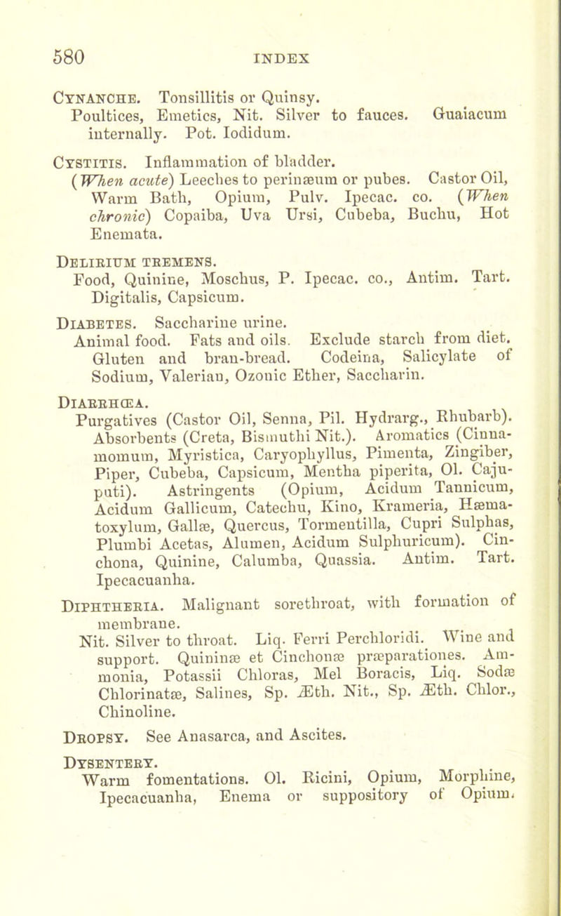 Cynanche. Tonsillitis or Quinsy. Poultices, Emetics, Nit. Silver to fauces. Guaiacum internally. Pot. Iodidum. Cystitis. Inflammation of bladder. (When acute) Leeches to per in mum or pubes. Castor Oil, Warm Bath, Opium, Pulv. Ipecac, co. (When chronic) Copaiba, Uva Ursi, Cubeba, Buchu, Hot Enemata. Delirium tremens. Food, Quinine, Moschus, P. Ipecac, co., Antim. Tart. Digitalis, Capsicum. Diabetes. Saccharine urine. Animal food. Fats and oils. Exclude starch from diet. Gluten and bran-bread. Codeina, Salicylate of Sodium, Valerian, Ozonic Ether, Saccharin. Diarrhoea. Purgatives (Castor Oil, Senna, Pil. Hydrarg., Rhubarb). Absorbents (Creta, Bismuthi Nit.). Aromatics (Cinna- momurn, Myristica, Caryopliyllus, Pimenta, Zingiber, Piper, Cubeba, Capsicum, Mentha piperita, 01. Caju- puti). Astringents (Opium, Acidum Tannicum, Acidum Gallicum, Catechu, Kino, Krameria, Hsema- toxylum, Gallae, Quercus, Tormentilla, Cupri Sulphas, Plumbi Acetas, Alumen, Acidum Sulphuricum). Cin- chona, Quinine, Calumba, Quassia. Antim. Tart. Ipecacuanha. Diphtheria. Malignant sorethroat, with formation of membrane. Nit. Silver to throat. Liq. Ferri Perchloridi. Wine and support. Quininae et Cinchonm prseparationes. Am- monia, Potassii Chloras, Mel Boracis, Liq. Sodae Chlorinatae, Salines, Sp. iEth. Nit., Sp. 2Eth. Chlor., Chinoline. Dropsy. See Anasarca, and Ascites. Dysentery. Warm fomentations. 01. Ricini, Opium, Morphine, Ipecacuanha, Enema or suppository of Opium,