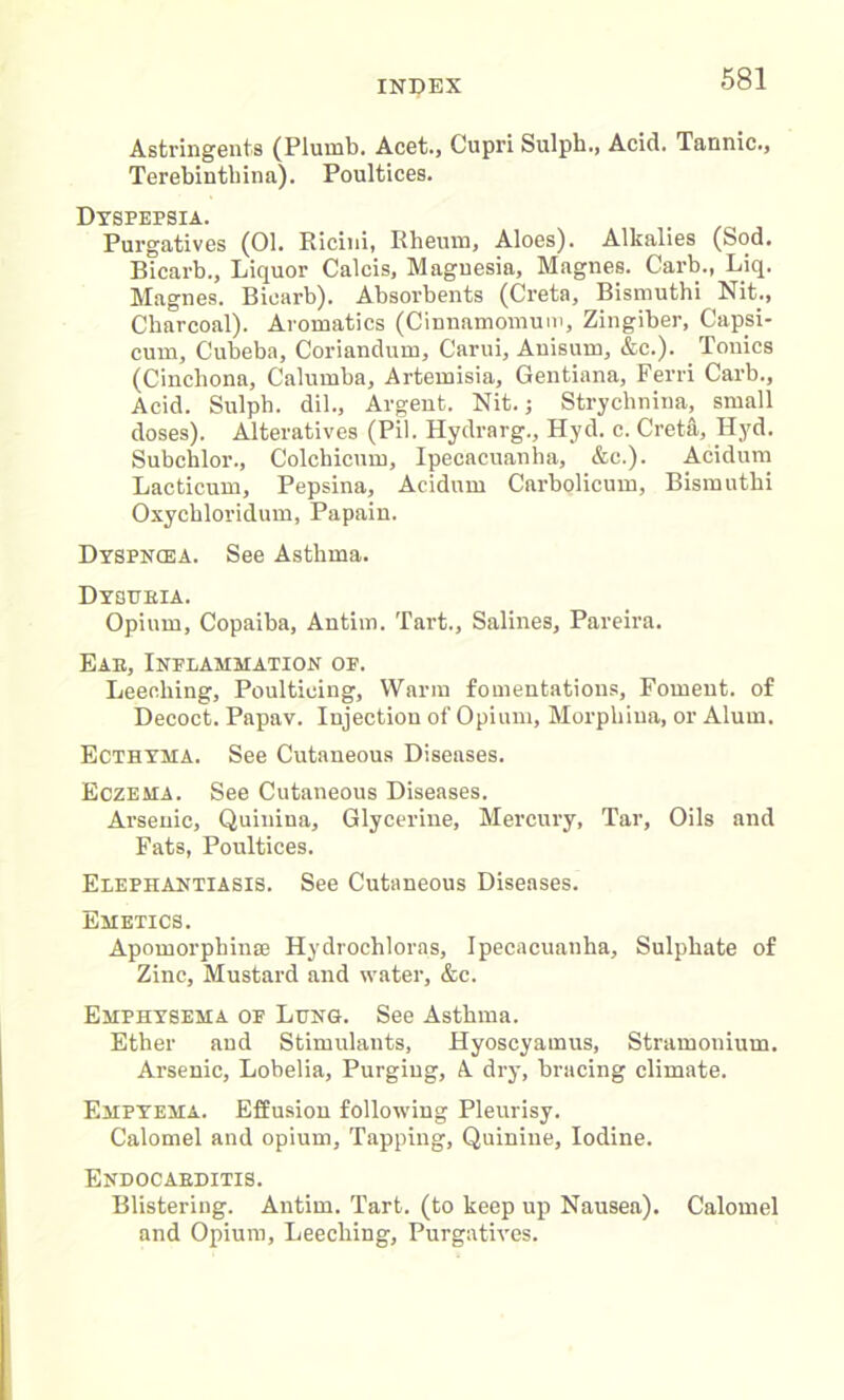 Astringents (Plumb. Acet., Cupri Sulph., Acid. Tannic., Terebintbina). Poultices. Dyspepsia. Purgatives (01. Ricini, Rheum, Aloes). Alkalies (Sod. Bicarb., Liquor Calcis, Magnesia, Magnes. Carb., Liq. Magnes. Bicarb). Absorbents (Creta, Bismuthi Nit., Charcoal). Aromatics (Cinnamomum, Zingiber, Capsi- cum, Cubeba, Coriandmn, Carui, Auisum, &c.). Tonics (Cinchona, Calumba, Artemisia, Gentiana, Ferri Carb., Acid. Sulph. dil., Argent. Nit.; Strychnina, small doses). Alteratives (Pil. Hydrarg., Hyd. c. Creta, Hyd. Subchlor., Colchicum, Ipecacuanha, &c.). Acidum Lacticum, Pepsina, Acidum Carbolicum, Bismuthi Oxychloridum, Papain. Dyspnoea. See Asthma. Dysueia. Opium, Copaiba, Antim. Tart., Salines, Pareira. Eae, Inflammation of. Leeching, Poulticing, Warm fomentations. Foment, of Decoct. Papav. Injection of Opium, Morpliiua, or Alum. Ecthyma. See Cutaneous Diseases. Eczema. See Cutaneous Diseases. Arsenic, Quiuina, Glycerine, Mercury, Tar, Oils and Fats, Poultices. Elephantiasis. See Cutaneous Diseases. Emetics. Apomorphinee Hydrochloras, Ipecacuanha, Sulphate of Zinc, Mustard and water, &c. Emphysema of Lung. See Asthma. Ether and Stimulants, Hyoscyamus, Stramonium. Arsenic, Lobelia, Purging, A dry, bracing climate. Empyema. Effusion following Pleurisy. Calomel and opium, Tapping, Quinine, Iodine. Endocaeditis. Blistering. Antim. Tart, (to keep up Nausea). Calomel and Opium, Leeching, Purgatives.
