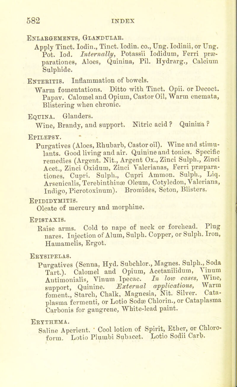 Enlargements, Glandular. Apply Tinct. Iodin., Tinct. lodin. co., Ung. Iodinii, or Ung. Pot. Iod. Internally, Potassii Iodidum, Ferri prse- parationes, Aloes, Quinina, Pil. Hydrarg., Calcium Sulphide. Enteritis. Inflammation of bowels. Warm fomentations. Ditto with Tinct. Opii. or Decoct. Papav. Calomel and Opium, Castor Oil, Warm enemata, Blistering when chronic. Equina. Glanders. Wine, Brandy, and support. Nitric acid ? Quinina ? Epilepsy. Purgatives (Aloes, Rhubarb, Castor oil). Wine and stimu- lants. Good living and air. Quinine and tonics. Specific remedies (Argent. Nit., Argent Ox., Zinci Sulpli., Zinci Acet., Zinci Oxidum, Zinci Valerianas, Ferri prcepara- tiones, Cupri. Sulpli., Cupri Ammon. Sulph., Liq. Arsenicalis, Terebinthinte Oleum, Cotyledon, Valeriana, Indigo, Picrotoxinum). Bromides, Seton, Blisters. Epididymitis. Oleate of mercury and morphine. Epistaxis. Raise arms. Cold to nape of neck or forehead. Plug nares. Injection of Alum, Sulph. Copper, or Sulph. Iron, Hamamelis, Ergot. Erysipelas. Purgatives (Senna, Hyd. Subchlor., Magnes. Sulpli., Soda Tart.). Calomel and Opium, Acetanilidum, Yiuum Autimonialis, Vinum Ipecac. In low cases, Wine, support, Quinine. External applications, Warm foment., Starch, Chalk, Magnesia, Nit. Silver. Cata- plasma fermenti, or Lotio Sodse Chlorin., or Cataplasma Carbonis for gangrene, White-lead paint. Erythema. Saline Aperient. ’ Cool lotion of Spirit, Ether, or Chloro- form. Lotio Plumbi Suhacet. Lotio Sodii Garb.
