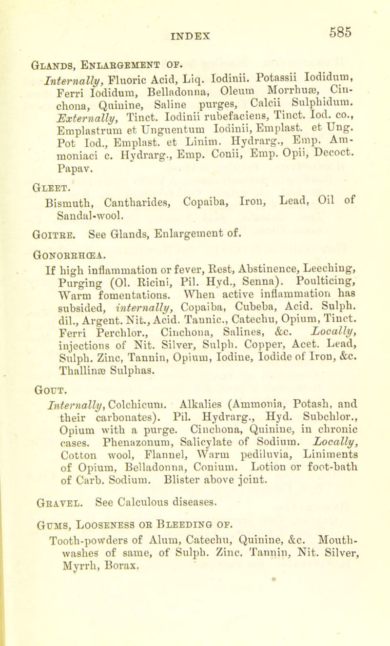 Glands, Enlaegement oe. Internally, Fluoric Acid, Liq. Iodinii. Potassii lodidum, Ferri lodidum, Belladonna, Oleum Morrhu®, Cin- chona, Quinine, Saline purges, Calcii Sulphidum. Externally, Tiuct. Iodinii rubefaciens, Tinct. Iod. co., Emplastrum et Unguentum Iodinii, Emplast. et Ung. Pot Iod., Emplast. et Linim. Hydrarg., Emp. Am- moniaci c. Hydrarg., Emp. Conii, Emp. Opii, Decoct. Papav. Gleet. Bismuth, Cantharides, Copaiba, Iron, Lead, Oil of Sandal-wool. Goitee. See Glands, Enlargement of. Gonoebhcea. If high inflammation or fever, Best, Abstinence, Leeching, Purging (01. Ricini, Pil. Hyd., Senna). Poulticing, Warm fomentations. When active inflammation has subsided, internally, Copaiba, Cubeba, Acid. Sulpli. dil.. Argent. Nit., Acid. Tannic., Catechu, Opium, Tiuct. Ferri Perclilor., Cinchona, Salines, &c. Locally, injections of Nit. Silver, Sulph. Copper, Acet. Lead, Sulph. Zinc, Tannin, Opium, Iodine, iodide of Iron, &c. Thallinaj Sulphas. Gout. Internally, Colchicum. Alkalies (Ammonia, Potash, and their carbonates). Pil. Hydrarg., Hyd. Subchlor., Opium with a purge. Cinchona, Quinine, in chronic cases. Phenazonum, Salicylate of Sodium. Locally, Cotton wool, Flannel, Warm pediluvia. Liniments of Opium, Belladonna, Conium. Lotion or foot-bath of Carb. Sodium. Blister above joint. Geayel. See Calculous diseases. Gums, Looseness oe Bleeding of. Tooth-powders of Alum, Catechu, Quinine, &c. Mouth- washes of same, of Sulph. Zinc. Tannin, Nit. Silver, Myrrh, Borax.