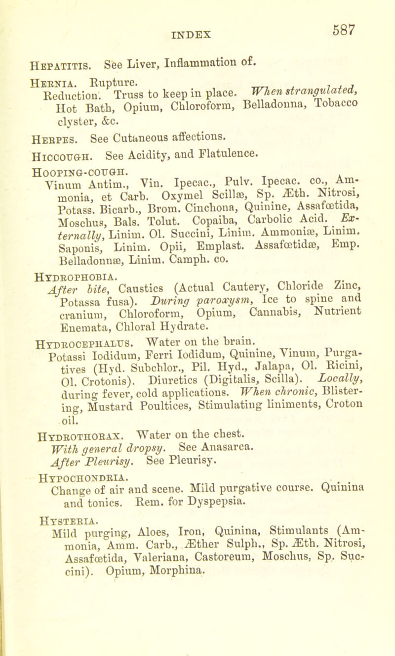 Hepatitis. See Liver, Inflammation of. Heenia. Rupture. Reduction. Truss to Hot Bath, Opium, clyster, &c. keep in place. When strangulated. Chloroform, Belladonna, Tobacco Hebpes. See Cutaneous affections. Hiccough. See Acidity, and Flatulence. Hooping-cough. Yinum Antim., Vin. Ipecac., Pulv. Ipecac, co.. Am- monia, et Carb. Oxymel Scillae, Sp. iEth. Nitrosi, Potass. Bicarb., Brom. Cinchona, Quinine, Assafcetida, Moscbus, Bals. Tolut. Copaiba, Carbolic Acid. . Ex- ternally, Linim. 01. Succini, Linim. Ammonne, Linim. Saponis, Linim. Opii, Emplast. Assafcetid©, Emp. Belladonnae, Linim. Campb. co. Hydeophobia. , ., After bite, Caustics (Actual Cautery, Chloride Zinc, Potassa fusa). During paroxysm, Ice to spine and cranium. Chloroform, Opium, Cannabis, Nutrient Enemata, Chloral Hydrate. Hxdeocephauus. Water on the brain. Potassi Iodidum, Ferri Iodidum, Quinine, Yinum, Purga- tives (Hyd. Subchlor., Pil. Hyd., Jalapa, 01. Ricini, 01. Crotonis). Diuretics (Digitalis, Scilla). Locally, during fever, cold applications. When chronic, Blister- ing, Mustard Poultices, Stimulating liniments, Croton oil. Hydeothoeax. Water on the chest. With general dropsy. See Anasarca. After Pleurisy. See Pleurisy. Hypochondeia. Change of air and scene. Mild purgative course. Quinina and tonics. Rem. for Dyspepsia. HysteeiAi Mild purging, Aloes, Iron, Quinina, Stimulants (Am- monia, Amm. Carb., .Ether Sulph., Sp. iEth. Nitrosi, Assafcetida, Valeriana, Castoreum, Moscbus, Sp. Suc- cini). Opium, Morphina.