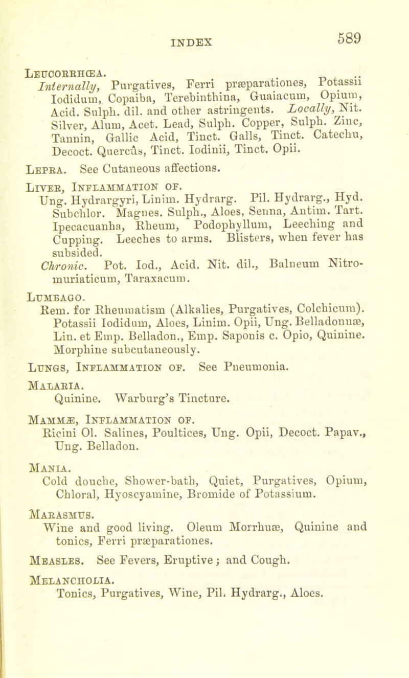 IiEtTOOEBHCEA. . .. Internally, Purgatives, Ferri prseparationes, Potassn Iodidum,. Copaiba, Terebinthina, Guaiacum, Opium, Acid. Sulph. dil. and other astringents. Locally, Nit. Silver, Alum, Acet. Lead, Sulph. Copper, Sulph. Zinc, Tannin, Gallic Acid, Tinct. Galls, Tinct. Catechu, Decoct. Quercus, Tinct. Iodiuii, Tinct. Opii. Lepea. See Cutaneous affections. Lives, Inflammation of. Ung. Hydrargyri, Linim. Hydrarg. Pil. Bydrarg., Hyd. Subclilor. Magnes. Sulph., Aloes, Senna, Antim. Tart. Ipecacuanha, Rheum, Podophyllum, Leeching and Cupping. Leeches to arms. Blisters, when fever has subsided. Chronic. Pot. Iod., Acid. Nit. dil.. Balneum Nitro- muriaticum. Taraxacum. Lumbago. Rem. for Rheumatism (Alkalies, Purgatives, Colchicum). Potassii Iodidum, Aloes, Linim. Opii, Ung. Belladonuoe, Lin. et Emp. Belladon., Emp. Saponis c. Opio, Quinine. Morphine subcutaneously. Lungs, Inflammation of. See Pneumonia. Malabia. Quinine. Warburg’s Tincture. Mammie, Inflammation of. Ricini 01. Salines, Poultices, Ung. Opii, Decoct. Papav., Ung. Belladon. Mania. Cold douche. Shower-bath, Quiet, Purgatives, Opium, Chloral, Hyoscyamine, Bromide of Potassium. Maeasmus. Wine and good living. Oleum Morrhuse, Quinine and tonics, Ferri prteparationes. Measles. See Fevers, Eruptive; and Cough. Melancholia. Tonics, Purgatives, Wine, Pil. Hydrarg., Aloes.