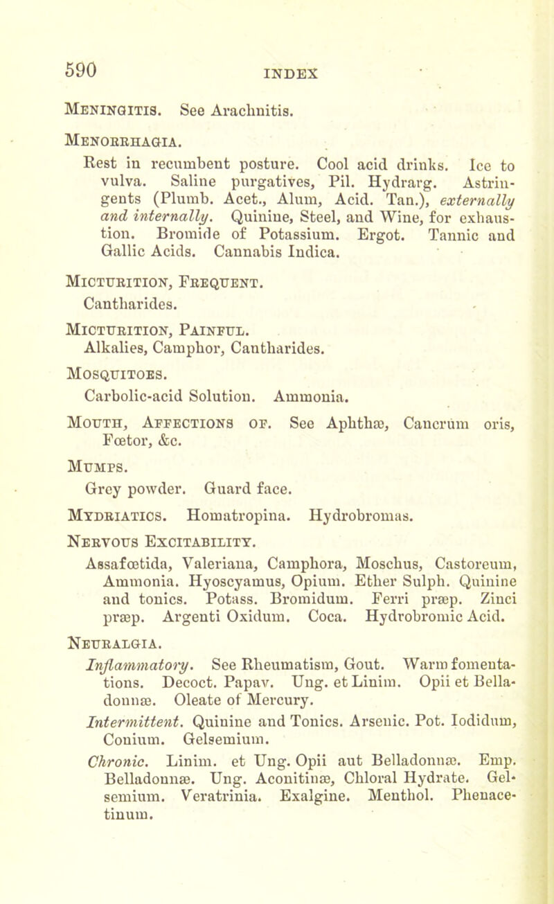 Meningitis. See Arachnitis. Menobrhagia. Rest in recumbent posture. Cool acid drinks. Ice to vulva. Saline purgatives, Pil. Hydrarg. Astrin- gents (Plumb. Acet., Alum, Acid. Tan.), externally and internally. Quinine, Steel, and Wine, for exhaus- tion. Bromide of Potassium. Ergot. Tannic and Gallic Acids. Cannabis Indica. Micturition, Frequent. Cantharides. Micturition, Painful. Alkalies, Camphor, Cantharides. Mosquitoes. Carbolic-acid Solution. Ammonia. Mouth, Affections of. See Aphtha), Caucrum oris, Fcetor, &c. Mumps. Grey powder. Guard face. Mydriatics. Homatropina. Hydrobromas. Nervous Excitability. Assafcetida, Valeriana, Camphora, Moschus, Castoreum, Ammonia. Hyoscyamus, Opium. Ether Sulph. Quinine and tonics. Potass. Bromidum. Ferri prsep. Zinci prsep. Argenti Oxidum. Coca. Hydrobromic Acid. Neuralgia. Inflammatory. See Rheumatism, Gout. Warm fomenta- tions. Decoct. Papav. Ung. etLinim. Opii et Bella- donnas. Oleate of Mercury. Intermittent. Quinine and Tonics. Arsenic. Pot. Iodidum, Couium. Gelsemium. Chronic. Linim. et Ung. Opii aut Belladonna;. Emp. Belladonnas. Ung. Aconitinas, Chloral Hydrate. Gel- semium. Veratrinia. Exalgine. Menthol. Phenace- tinum.