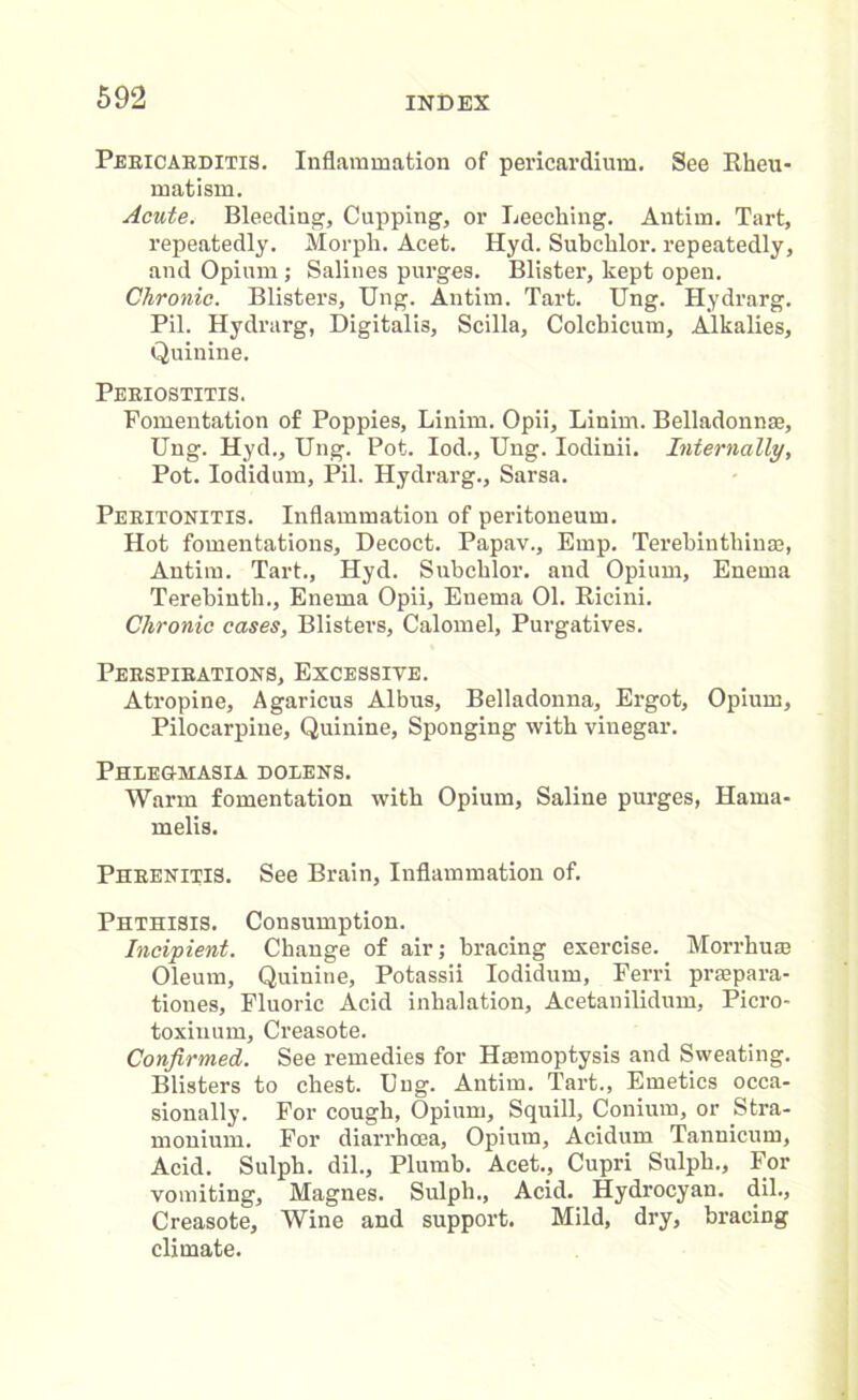 Peeicaeditis. Inflammation of pericardium. See Rheu- matism. Acute. Bleeding, Cupping, or Leeching. Antim. Tart, repeatedly. Morph. Acet. Hyd. Subchlor. repeatedly, and Opium; Salines purges. Blister, kept open. Chronic. Blisters, Ung. Antim. Tart. Ung. Hydrarg. Pil. Hydrarg, Digitalis, Scilla, Colcbicum, Alkalies, Quinine. Peeiostitis. Fomentation of Poppies, Linim. Opii, Linim. Belladonnae, Ung. Hyd., Ung. Pot. Iod., Ung. Iodinii. Internally, Pot. Iodidum, Pil. Hydrarg., Sarsa. Peeitonitis. Inflammation of peritoneum. Hot fomentations. Decoct. Papav., Emp. Terebinthiuae, Antim. Tart., Hyd. Subchlor. and Opium, Enema Terebinth., Enema Opii, Enema 01. Ricini. Chronic cases, Blisters, Calomel, Purgatives. Peespibations, Excessive. Atropine, Agaricus Albus, Belladonna, Ergot, Opium, Pilocarpine, Quinine, Sponging with vinegar. Phlegmasia dolens. Warm fomentation with Opium, Saline purges, Hama- melis. Pheenitis. See Brain, Inflammation of. Phthisis. Consumption. Incipient. Change of air; bracing exercise. Morrhuse Oleum, Quinine, Potassii Iodidum, Eerri prmpara- tiones, Fluoric Acid inhalation, Acetanilidum, Picro- toxiuum, Creasote. Confirmed. See remedies for Haemoptysis and Sweating. Blisters to chest. Ung. Antim. Tart., Emetics occa- sionally. For cough, Opium, Squill, Conium, or Stra- monium. For diarrhoea, Opium, Acidum Tannicum, Acid. Sulph. dil.. Plumb. Acet., Cupri Sulph., For vomiting, Magnes. Sulph., Acid. Hydrocyan, dil., Creasote, Wine and support. Mild, dry, bracing climate.