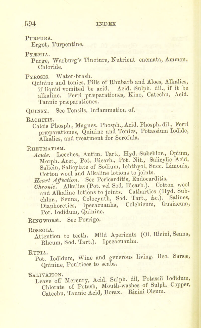 PURPURA. Ergot, Turpentine. Pyajmia. Purge, Warburg’s Tincture, Nutrient enemata, Amnion. Chloride. Pyrosis. Water-brasli. Quinine and tonics, Pills of Rhubarb and Aloes, Alkalies, if liquid vomited be acid. Acid. Sulph. dil., if it be alkaline. Ferri prasparationes, Kino, Catechu, Acid. Tannic prseparationes. Quinsy. See Tonsils, Inflammation of. Rachitis. Calcis Phosph., Magnes. Phosph., Acid. Phosph. dil., Fern prseparationes, Quinine and Tonics, Potassium Iodide, Alkalies, and treatment for Scrofula. Rheumatism. Acute. Leeches, Autim. Tart., Hyd. Subclilor., Opium, Morph. Acet., Pot. Bicarb., Pot. Nit., Salicylic Acid, Salicin, Salicylate of Sodium, Ichthyol, Succ. Limonis, Cotton wool and Alkaline lotions to joints. Heart Affection. See Pericarditis, Endocarditis. Chronic. Alkalies (Pot. vel Sod. Bicarb.). Cotton wool and Alkaline lotions to joints. Cathartics (Hyd. Sub- chlor., Senna, Colocynth, Sod. Tart., &c.). Salines, Diaphoretics, Ipecacuanha, Colchicum, Guaiacum, Pot. Iodidum, Quinine. Ringworm. See Porrigo. Roseola. , o Attention to teeth. Mild Aperients (01. Ricim, Senna, Rheum, Sod. Tart.). Ipecacuanha. Rupia. „ Pot. Iodidum, Wine and generous living, Dec. barste, Quinine, Poultices to scabs. Leave off Mercury, Acid. Sulph. dil, Potassn Iodidum, Chlorate of Potash, Mouth-washes of Sulph. Copper, Catechu, Tannic Acid, Borax. Ricini Oleum.