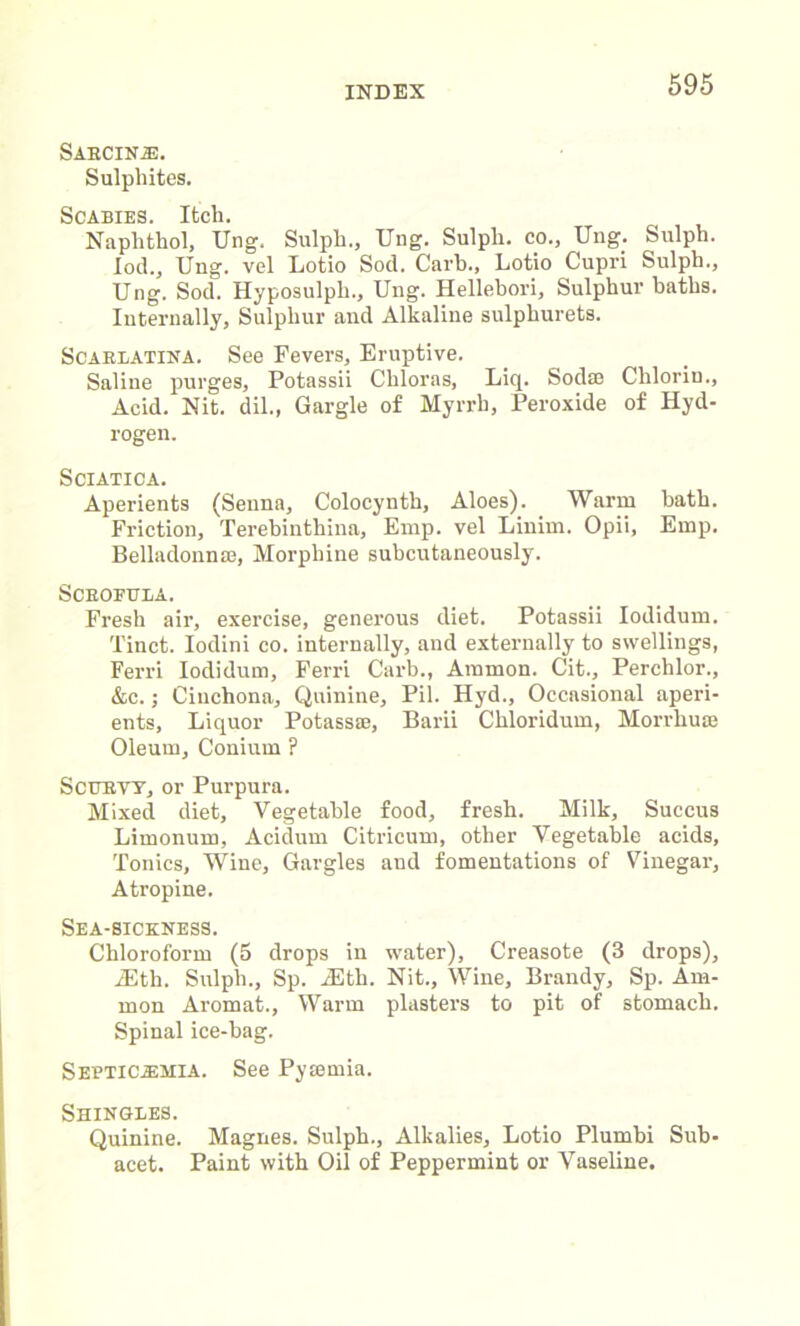 SABCINJ3. Sulphites. Scabies. Itch. Naphthol, Ung. Sulpli., Ung. Sulpli. co., Ung. Sulph. fod., Ung. vel Lotio Sod. Carb., Lotio Cupri Sulph., Ung. Sod. Hyposulpli., Ung. Hellebori, Sulphur baths. Internally, Sulphur and Alkaline sulpliurets. Scarlatina. See Fevers, Eruptive. Saline purges, Potassii Chloras, Liq. Soda? Chlorin., Acid. Nit. dil., Gargle of Myrrh, Peroxide of Hyd- rogen. Sciatica. Aperients (Senna, Colocynth, Aloes). Warm bath. Friction, Terebinthina, Emp. vel Linim. Opii, Emp. Belladonnas, Morphine subcutaneously. Scrofula. Fresh air, exercise, generous diet. Potassii Iodidum. Tinct. Iodini co. internally, and externally to swellings, Ferri Iodidum, Ferri Carb., Ammon. Cit., Perchlor., &c.; Cinchona, Quinine, Pil. Hyd., Occasional aperi- ents, Liquor Potass®, Barii Chloridum, Morrhuse Oleum, Conium ? Scurvy, or Purpura. Mixed diet, Vegetable food, fresh. Milk, Succus Limonum, Acidum Citricum, other Vegetable acids. Tonics, Wine, Gargles and fomentations of Vinegar, Atropine. Sea-sickness. Chloroform (5 drops in water), Creasote (3 drops), iEth. Sulpli., Sp. JEtli. Nit., Wine, Brandy, Sp. Am- mon Aromat., Warm plasters to pit of stomach. Spinal ice-bag. SebtiC-EMIA. See Pytemia. Shingles. Quinine. Magnes. Sulph., Alkalies, Lotio Plumbi Sub- acet. Paint with Oil of Peppermint or Vaseline.