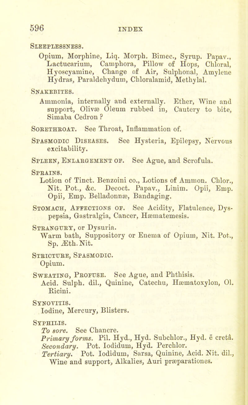 Sleeplessness. Opium, Morphine, Liq. Morph. Bimec., Syrup. Papav., Lactucarium, Camphora, Pillow of Hops, Chloral, Hyoscyamine, Change of Air, Sulphonal, Amylene Hydras, Paraldehydum, Chloralamid, Methylal. Snakebites. Ammonia, internally and externally. Ether, Wine and support, Olivse Oleum rubbed in. Cautery to bite, Simaba Cedron ? Soeethroat. See Throat, Inflammation of. Spasmodic Diseases. See Hysteria, Epilepsy, Nervous excitability. Spleen, Enlargement op. See Ague, and Scrofula. Sprains. Lotion of Tinct. Benzoini co., Lotions of Ammon. Chlor., Nit. Pot., &c. Decoct. Papav., Linim. Opii, Emp. Opii, Emp. Belladonnas, Bandaging. Stomach, Appections of. See Acidity, Flatulence, Dys- pepsia, Gastralgia, Cancer, Htematemesis. Strangury, or Dysuria. Warm bath, Suppository or Enema of Opium, Nit. Pot., Sp. JEth.Nit. Stricture, Spasmodic. Opium. Sweating, Profuse. See Ague, and Phthisis. Acid. Sulph. dil., Quinine, Catechu, Haematoxylon, 01. Ricini. Synovitis. Iodine, Mercury, Blisters. Syphilis. To sore. See Chancre. Primary forms. Pil. Hyd., Hyd. Subchlor., Hyd. e creta. Secondary. Pot. Iodidum, Hyd. Perchlor. Tertiary. Pot. Iodidum, Sarsa, Quinine, Acid. Nit. dil., Wine and support. Alkalies, Auri praeparationes.