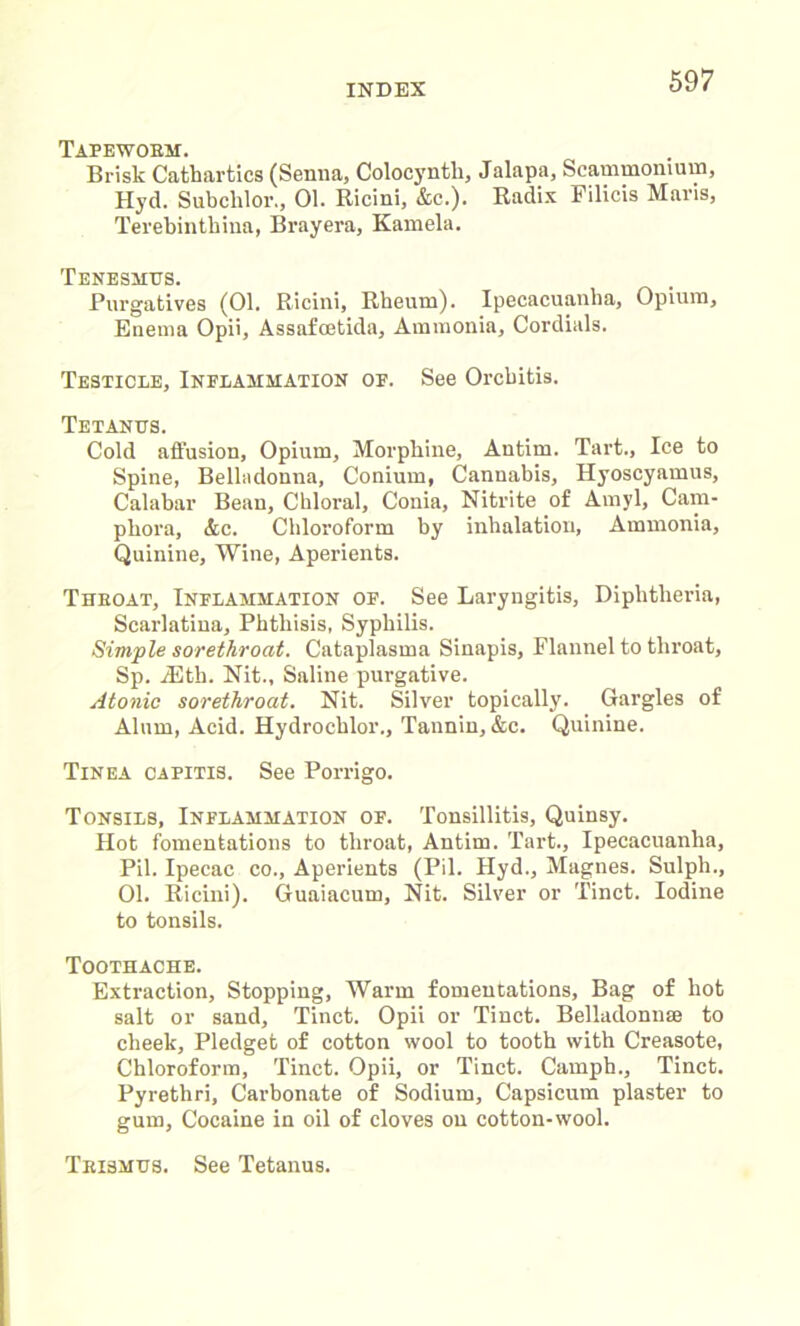 Tafewobm. Brisk Cathartics (Senna, Colocyntli, Jalapa, Scammonium, Hyd. Subchlor., 01. Ricini, &c.). Radix Filicis Maris, Terebinthina, Brayera, Kamela. Tenesmus. Purgatives (01. Ricini, Rheum). Ipecacuanha, Opium, Enema Opii, Assafoetida, Ammonia, Cordials. Testicle, Inflammation of. See Orchitis. Tetanus. Cold affusion, Opium, Morphine, Antim. Tart., Ice to Spine, Belladonna, Conium, Cannabis, Hyoscyamus, Calabar Bean, Chloral, Conia, Nitrite of Amyl, Cam- phora, &c. Chloroform by inhalation, Ammonia, Quinine, Wine, Aperients. Thboat, Inflammation of. See Laryngitis, Diphtheria, Scarlatina, Phthisis, Syphilis. Simple sorethroat. Cataplasma Sinapis, Flannel to throat, Sp. jEth. Nit., Saline purgative. Atonic sorethroat. Nit. Silver topically. Gargles of Alum, Acid. Hydrochlor., Tannin, &c. Quinine. Tinea capitis. See Porrigo. Tonsils, Inflammation of. Tonsillitis, Quinsy. Hot fomentations to throat, Antim. Tart., Ipecacuanha, Pil. Ipecac co., Aperients (Pil. Hyd., Magnes. Sulph., 01. Ricini). Guaiacum, Nit. Silver or Tinct. Iodine to tonsils. Toothache. Extraction, Stopping, Warm fomentations, Bag of hot salt or sand, Tinct. Opii or Tinct. Belladonnse to cheek. Pledget of cotton wool to tooth with Creasote, Chloroform, Tinct. Opii, or Tinct. Camph., Tinct. Pyrethri, Carbonate of Sodium, Capsicum plaster to gum, Cocaine in oil of cloves on cotton-wool. Tkismus. See Tetanus.