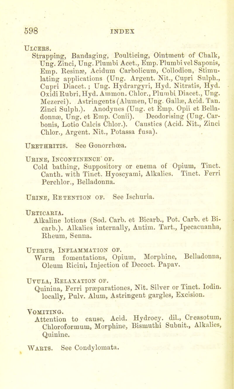 Ulcebs. Strapping, Bandaging, Poulticing, Ointment of Chalk, Ung. Zinci, Ung. Plumbi Acet., Emp. Plumbi vel Saponis, Emp. Resin®, Acidum Carbolicum, Collodion, Stimu- lating applications (Ung. Argent. Nit., Cupri Sulph., Cupri Diacet. ; Ung. Hydrargyri, Hyd. Nitratis, Hyd. Oxidi Rubri, Hyd. Ammon. Chlor., Plumbi Diacet., Ung. Mezerei). Astringents (Alumen, Ung. Gallse, Acid. Tan. Zinci Sulph.). Anodynes (Ung. et Emp. Opii et Bella- donnse, Ung. et Emp. Conii). Deodorising (Ung. Car- bonis, Lotio Calcis Chlor.). Caustics (Acid. Nit., Zinci Chlor., Argent. Nit., Potassa fusa). Urethritis. See Gonorrhoea. Urine, Incontinence' or. Cold bathing. Suppository or enema of Opium, Tinct; Canth. with Tinct. Hyoscyami, Alkalies. Tinct. Ferri Perchlor., Belladonna. Urine, Retention of. See Ischuria. Urticaria. Alkaline lotions (Sod. Carb. et Bicarb., Pot. Carb. et Bi- carb.). Alkalies internally, Antim. Tart., Ipecacuanha, Rheum, Senna. Uterus, Inflammation of. Warm fomentations, Opium, Morphine, Belladonna, Oleum Ricini, Injection of Decoct. Papav. Uvula, Relaxation of. Quinina, Ferri prseparationes. Nit. Silver or Tinct. Iodin. locally, Pulv. Alum, Astringent gargles, Excision. Vomiting. Attention to cause. Acid. Hydrocy. dil., Creasotum, Chloroformum, Morphine, Bismuthi Subnit., Alkalies, Quinine. Warts. See Condylomata.