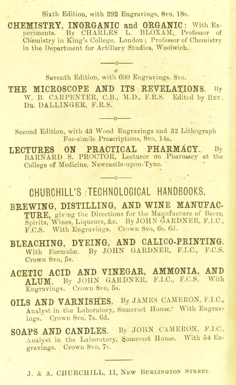 Sixth Edition, with 292 Engravings, 8vo, 18s. CHEMISTRY, INORGANIC and ORGANIC: With Ex- periments. By CHARLES L. BLOXAM, Professor of Chemistry in King’s College, London ; Professor of Chemistry in the Department for Artillery Studies, Woolwich. o 0 Seventh Edition, with 600 Engravings, 8vo. THE MICROSCOPE AND ITS REVELATIONS. By W. B. CARPENTER, C.B., M.D., F.R.S. Edited by Rev. Db. BALLINGER, F.R.S. o Second Edition, with 43 Wood Engravings and 32 Lithograph Fac-simile Prescriptions, 8vo, 14s, LECTURES ON PRACTICAL PHARMACY.. By BARNARD S. PROCTOR, Lecturer on Pharmacy at the College of Medicine, Newcastle-upon-Tyne. CHURCHILL’S TECHNOLOGICAL HANDBOOKS. BEEWING, DISTILLING, AND WINE MANUFAC- TTJRE giving the Directions for the Manufacture of Beers, Spirits,'Wines, Liqueurs, &c. By JOHN GARDNER, F.I.C , F.C.S. With Engravings. Crown 8vo, 6s. 6d. BLEACHING, DYEING, AND CALICO-PRINTING. With Formulae. By JOHN GARDNER, F.I.C., F.C.S. Crown 8vo, 5s. ACETIC ACID AND VINEGAR, AMMONIA, AND ALUM. % JOHN GARDNER, F.I.C., F.C.S. With Engravings. Crown 8vo, 5s. OILS AND VARNISHES. By JAMES CAMERON, F.I.C., Analyst in the Laboratory, Somerset House.' With Engrav- ings. Crown 8vo, 7s. 6d. SOAPS AND CANDLES. By JOHN CAMERON, F.I.C., Aualyst in the Laboratory, Somerset House. With 54 En- gravings. Crown 8vo, 7s.