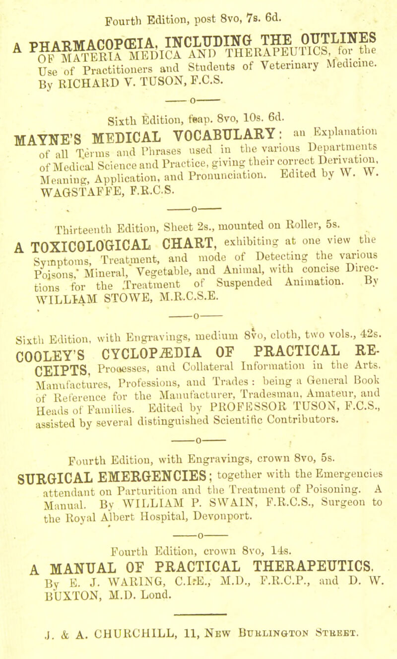 Fourth Edition, post 8vo, 7s. 6d. , pxr AEMACOPOEIA, INCLUDING THE OUTLINES A P?AMATERIA MEDICA AND THERAPEUTICS for the Use of Practitioners and Students of Veterinary Medicine. By RICHARD V. TUSON, F.C.S. Sixth Edition, feap. 8vo, 10s. 6d. MAYNE’S MEDICAL VOCABULARY : an Explanation of all Terms and Phrases used in the various Departments of Medical Science and Practice, giving their correct Derivation. Meaning, Application, and Pronunciation. Edited by W. W. WAGSTAFFE, F.R.C.S. Thirteenth Edition, Sheet 2s„ mounted on Roller, 5s. A TOXICOLOGICAL CHART, exhibiting at one view the Symptoms, Treatment, and mode of Detecting the various Poisons' Mineral, Vegetable, and Animal, with concise Direc- tions for the .Treatment of Suspended Animation. By WILLIAM STOWE, M.R.C.S.E. Sixth Edition, with Engravings, medium 8vo, cloth, two vols., 42s. COOLEY’S CYCLOPAEDIA OF PRACTICAL RE- CEIPTS Proaesses, and Collateral Information in the Arts, Manufactures, Professions, and Trades : being a General Book of Reference for the Manufacturer, Tradesman. Amateur, and Heads of Families. Edited by PROFESSOR TUSON, F.C.S., assisted by several distinguished Scientific Contributors. Fourth Edition, with Engravings, crown 8vo, 5s. SURGICAL EMERGENCIES; together with the Emergencies attendant on Parturition and the Treatment of Poisoning. A Manual. By WILLIAM P. SWAIN, F.R.C.S., Surgeon to the Royal Albert Hospital, Devonport. Fourth Edition, crown 8vo, 14s. A MANUAL OF PRACTICAL THERAPEUTICS. By E. J. WARING, C.IrE., M.D., F.R.C.P., and D. W. BUXTON, M.D. Lond.