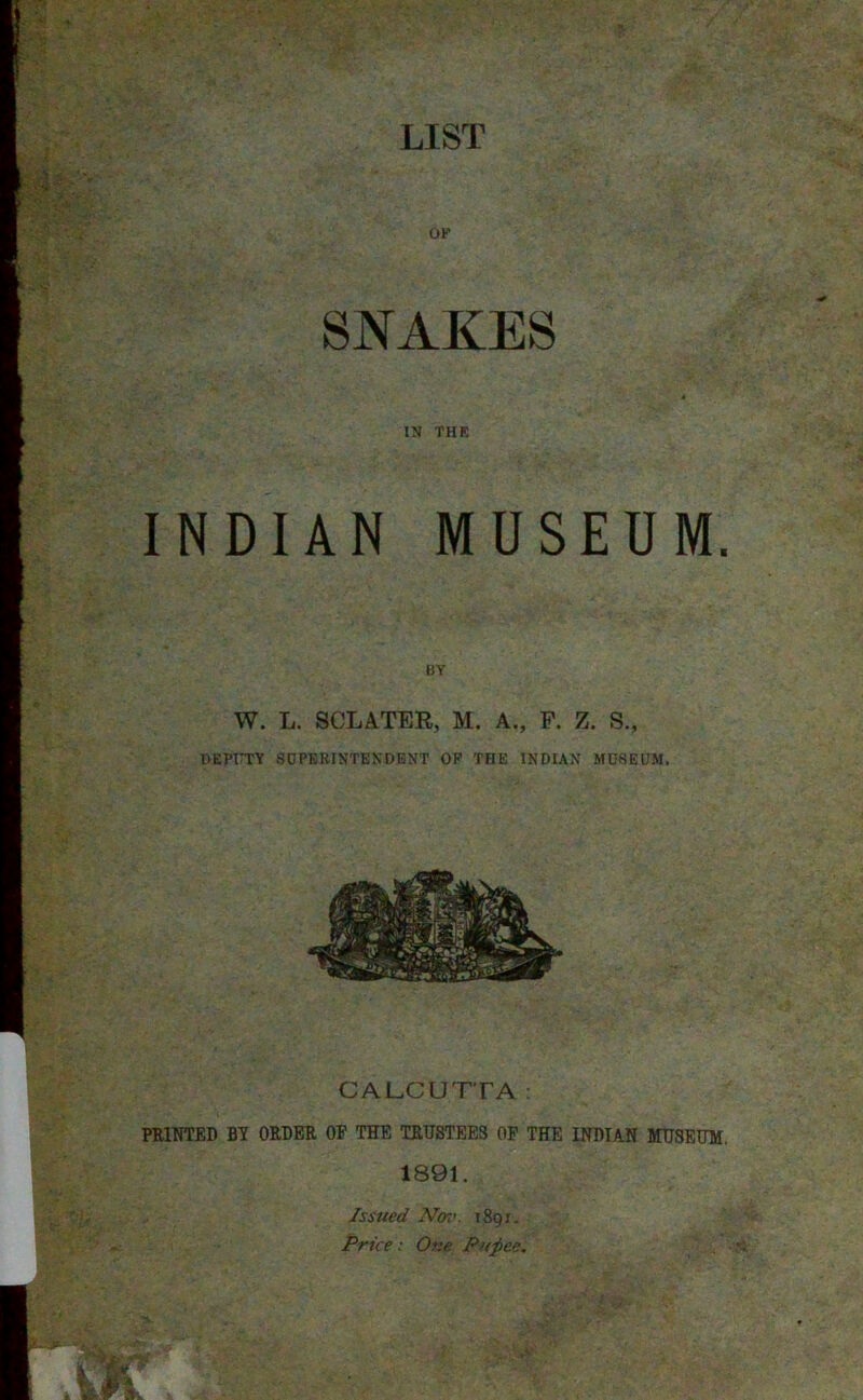 OF SNAKES IN THE INDIAN MUSEUM. BY W. L. SCLATEE, M. A., F. Z. S., DEPUTY SUPERINTENDENT OF THE INDIAN MUSEUM. CALCUTTA: PRINTED BY ORDER OF THE TRUSTEES OF THE INDIAN MUSEUM. 1891. Issued Nm. 1891. Price: One Pxpee.