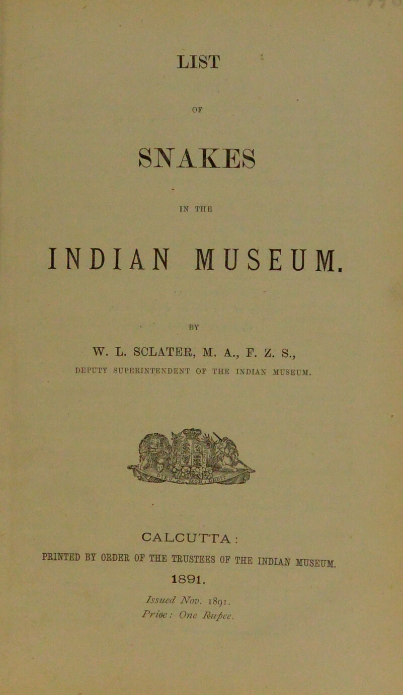 OF SNAKES IN THE INDIAN MUSEUM. BY W. L. SCLATER, M. A., F. Z. S., DEPUTY SUPERINTENDENT OF THE INDIAN MUSEUM. CALCUTTA: PEIOTED BY ORDER OF THE TRUSTEES OF THE INDIAN MUSEUM. 1891. Issued Nov. 1891. Prioc: One Rupee.