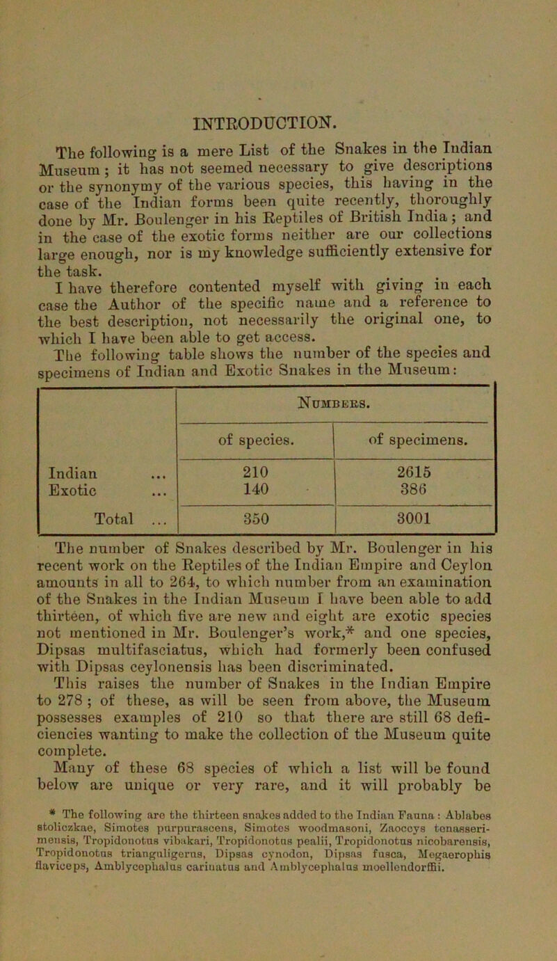 INTRODUCTION. The following is a mere List of the Snakes in the Indian Museum ; it has not seemed necessary to give descriptions or the synonymy of the various species, this having in the case of the Indian forms been quite recently, thoroughly done by Mr. Boulenger in his Reptiles of British India; and in the case of the exotic forms neither are our collections large enough, nor is my knowledge sufficiently extensive for the task. I have therefore contented myself with giving in each case the Author of the specific name and a reference to the best description, not necessarily the original one, to which I have been able to get access. Tbe following table shows the number of the species and specimens of Indian and Exotic Snakes in the Museum: Numbebs. of species. of specimens. Indian 210 2615 Exotic 140 386 Total ... 350 3001 The number of Snakes described by Mr. Boulenger in his recent work on the Reptiles of the Indian Empire and Ceylon amounts in all to 264, to which number from an examination of the Snakes in the Indian Museum I have been able to add thirteen, of which five are new and eight are exotic species not mentioned in Mr. Boulenger’s work,* and one species, Dipsas multifasciatus, which had formerly been confused with Dipsas ceylonensis has been discriminated. This raises the number of Snakes in the Indian Empire to 278 ; of these, as will be seen from above, the Museum possesses examples of 210 so that there are still 68 defi- ciencies wanting to make the collection of the Museum quite complete. Many of these 68 species of which a list will be found below are unique or very rare, and it will probably be * The following arc tho thirteen snakes added to the Indian Fauna: Ablabos stoliczkae, Simotes purpnrascens, Simotos woodmasoni, Zaoccys tonasseri- mensis, Tropidonotus vibakari, Tropidonotns pealii, Tropidonotus nieobarensis, Tropidonotus trianguligerns, Dipsas cynodon, Dipsas fusca, Megaerophis flavioeps, Amblycoplialus carinatus and Amblycephalus inoellendorffii.