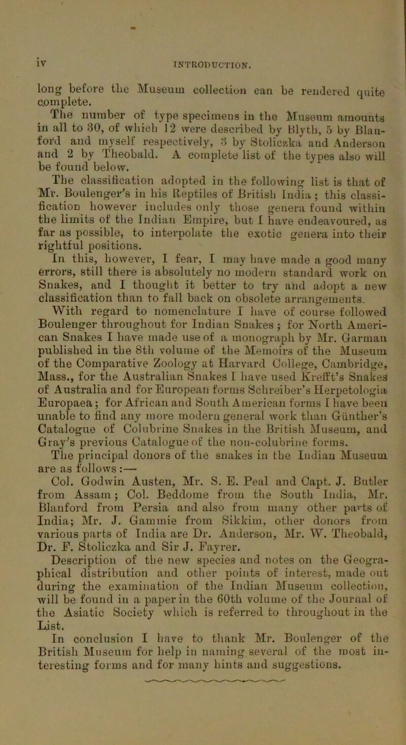 long before the Museum collection can be rendered quite complete. The number of type specimens in the Museum amounts in all to 30, of which 12 were described by Blyth, 5 by Blan- ford and myself respectively, 3 by Stoliczka and Anderson and 2 by Theobald. A complete list of the types also will be found below. The classification adopted in the following list is that of Mr. Boulenger’s in his iteptiles of British India; this classi- fication however includes only those genera found within the limits of the Indian Empire, but I have endeavoured, as far as possible, to interpolate the exotic genera into their rightful positions. In this, however, I fear, I may have made a good many errors, still there is absolutely no modern standard work on Snakes, and I thought it better to try and adopt a new classification than to fall back on obsolete arrangements. With regard to nomenclature I have of course followed Boulenger throughout for Indian Snakes ; for North Ameri- can Snakes I have made use of a monograph by Mr. Garman published in the 8th volume of the Memoirs of the Museum of the Comparative Zoology at Harvard College, Cambridge, Mass., for the Australian Snakes I have used Krefft’s Snakes of Australia and for European forms Schreiber’s Herpetologia Europaea; for African and South American forms I have been unable to find any more modern general work than Gunther's Catalogue of Colubrine Snakes in the British Museum, and Gray's previous Catalogue of the non-colubrine forms. The principal donors of the snakes in the Indian Museum are as follows :— Col. Godwin Austen, Mr. S. E. Peal and Capt. J. Butler from Assam; Col. Beddome from the South India, Mr. Blanford from Persia and also from many other parts of India; Mr. J. Gammie from Sikkim, other donors from various parts of India are Dr. Anderson, Mr. W. Theobald, Dr. E. Stoliczka and Sir J. Fayrer. Description of the new species and notes on the Geogra- phical distribution and other points of interest, made out during the examination of the Indian Museum collection, will be found in a paper in the 60th volume of the Journal of the Asiatic Society which is referred to throughout in the List. In conclusion I have to thank Mr. Boulenger of the British Museum for help in naming several of the roost in- teresting forms and for many hints and suggestions.