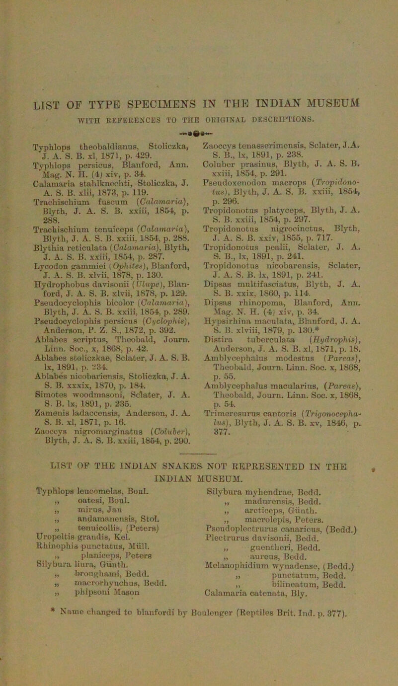 LIST OF TYPE SPECIMENS IN THE INDIAN MUSEUM WITH REFERENCES TO THE ORIGINAL DESCRIPTIONS. —•#*— Typhlopa theobaldianus, Stoliczka, J. A. S. B. xl, 1871, p. 429. Typhlopa persicus, Blanford, Ann. Mag. N. H. (4) xiv, p. 34. Calamaria stahlknochti, Stoliczka, J. A. S. B. xlii, 1873, p. 119. Trachisckium fuscum (Calamaria), Blyth, J. A. S. B. xxiii, 1854, p. 288. Trachischium tenuiceps (Calamaria), Blyth, J. A. S. B. xxiii, 1854, p. 288. Blythia reticulata (Calamaria), Blyth, J. A. S. B. xxiii, 1854, p. 287. Lycodon gammioi [Ophites), Blanford, J. A. S. B. xlvii, 1878, p. 130. Hydrophobus davisonii (Clupe), Blan- ford, J. A. S. B. xlvii, 1878, p. 129. Paeudocyclophia bicolor (Calamaria), Blyth, J. A. S. B. xxiii, 1854, p. 289. Pseudocyclopliis persicus (Cyclophis), Anderson, P. Z. S., 1872, p. 392. Ablabos scriptus, Theobald, Journ. Linn. Soc., x, 1868, p. 42. Ablabes stoliczkae, Sclater, J. A. S. B. lx, 1891, p. 234. Ablabes nicobarienaia, Stoliczka, J. A. S. B. xxxix, 1870, p. 184. Simotes woodmasoni, Sclater, J. A. S. B. lx, 1891, p. 235. Zumenis ladaccensis, Anderson, J. A. S. B. xl, 1871, p. 16. Zaoccys nigromarginatus (Coluber), Blyth, J. A. S. B. xxiii, 1864, p. 290. Zaoccys tenasserimensis, Sclater, J.A. S. B„ lx, 1891, p. 238. Coluber prasinus, Blyth, J. A. S. B. xxiii, 1854, p. 291. Pseudoxenodon macrops (Tropidono- tus), Blyth, J. A. S. B. xxiii, 1854, p. 296. Tropidonotus platyceps, Blyth, J. A. S. B. xxiii, 1854, p. 297. Tropidonotus nigrocinctus, Blyth, J. A. S. B. xxiv, 1855, p. 717. Tropidonotus pealii, Sclater, J. A. S. B., lx, 1891, p. 241. Tropidonotus nicobarensis, Sclater, J. A. S. B. lx, 1891, p. 241. Dipsas multifasciatus, Blyth, J. A. S. B. xxix, 1860, p. 114. Dipsas rhinopoma, Blanford, Ann. Mag. N. H. (4) xiv, p. 34. Hypsirhina maculata,. Blanford, J. A. S. B. xlviii, 1879, p. 130.* Distira tuberculata (Rydrophis), Anderson, J. A. S. B. xl, 1871, p. 18. Amblycephalus modestus (Parens), Theobald, Journ. Linn. Soc. x, 1868, p. 55. Amblycephalus tnacularins, (Parens), Theobald, Journ. Linn. Soc. x, 1868, p. 54. Trimerosurus cantoris (Trigonocepha- lus), Blyth, J. A. S. B. xv, 1846, p. 377. LIST OF THE INDIAN SNAKES NOT REPRESENTED IN THE INDIAN MUSEUM. Typhlopa leucomelas, Boul. „ oateai, Boul. „ mirns, Jan „ andamanensis, Stol. „ tentiicollis, (Peters) Uropeltis grandis, Kel. Rhinophia punctatus, Mull. „ planiceps, Peters Silybura liura, Guntil. „ broughami, Bcdd. „ macrorhynchus, Bedd. „ phipsoni Mason Silybura myhendrae, Bedd. „ madurensis, Bedd. „ arcticeps, Giinth. „ macrolepis, Peters. Psoudopleotrurus canaricus, (Bedd.) Plectrums davisonii, Bedd. „ guentheri, Bedd. „ aureus, Bedd. Melanophidium wynadense, (Bedd.) „ punctatum, Bedd. ,, bilineatum, Bedd. Calamaria catcnata, Bly. * Name changed to blanfordi by Boulenger (Reptiles Brit. Ind. p. 377).