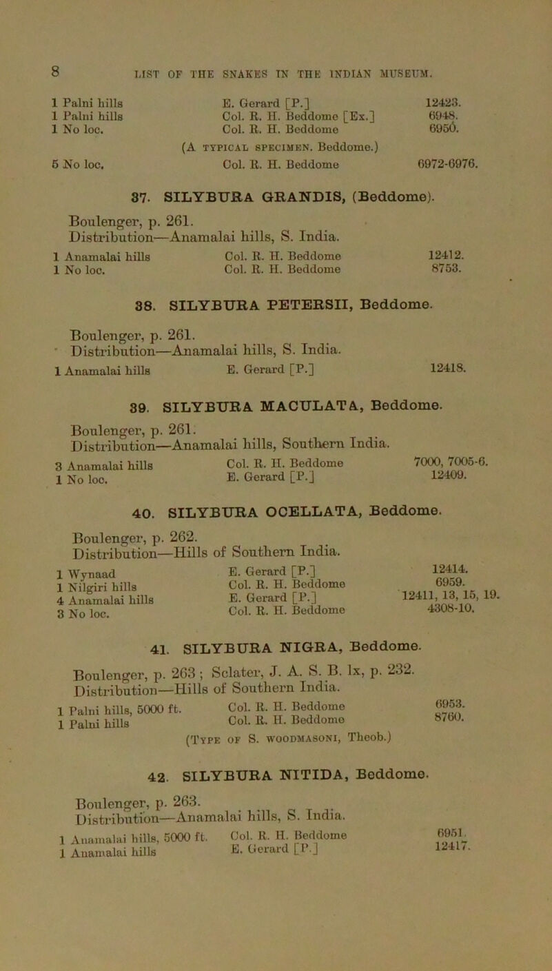 1 Palni hills 1 Palni hills 1 No loc. 5 No loc. E. Gerard [P.] Col. R. H. Beddome [Ex.] Col. R. H. Beddome (A typical specimen. Beddome.) Col. R. H. Beddome 12423. 6948. 6956. 6972-G976. 37. SILYBTJRA GRANDIS, (Beddome). Boulenger, p. 261. Distribution—Anamalai hills, S. India. 1 Anamalai hills Col. R. H. Beddome 12412. 1 No loc. Col. R. H. Beddome 8753. 38. SILYBTJRA PETERSII, Beddome. Boulenger, p. 261. Distribution—Anamalai hills, S. India. 1 Anamalai hills E. Gerard [P.] 12418. 39. SILYBTJRA MACTJLAT A, Beddome. Boulenger, p. 261. Distribution—Anamalai hills, Southern India. 3 Anamalai hills Col. R. H. Beddome 7000, 7005-6. 1 No loc. E. Gerard [P.] 12409. 40. SILYBTJRA OCELLATA, Beddome. Boulenger, p. 262. Distribution—Hills of Southern India. 1 Wynaad 1 Nilgm hills 4 Anamalai hills 3 No loc. E. Gerard [P.] Col. R. H. Beddome E. Gerard [P.] Col. R. H. Beddome 12414. 6959. 12411, 13, 15, 19. 4308-10. 41. SILYBTJRA NIGRA, Beddome. Boulenger, p. 263 ; Sclater, J. A. S. B. lx, p. 232. Distribution—Hills of Southern India. 1 Palni hills, 5000 ft. Col. R. H. Beddome 1 Palni hills Col. R. H. Beddome (Type of S. woodmasoni, Theob.) 6953. 8760. 42. SILYBTJRA NITIDA, Beddome. Boulenger, p. 263. Distribution—Anamalai hills, S. India. 1 Anamalai lulls, 5000 ft. Col. R. H. Beddome 1 Anamalai hills E. Gerard [P.j 6951 12417.