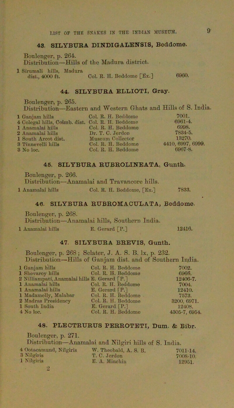 43. SILYBURA DINDIGALENSIS, Beddome. 9 Boulenger, p. 264. Distribution—Hills of the Madura district. X Sirumali hills, Madura disfc., 4000 ft. Col. R. H. Beddome [Ex.] 6960. 44. SILYBURA ELLIOTI, Gray. Boulenger, p. 265. Distribution—Eastern and Western Ghats and Hills of S. India. 1 Ganjam liilla Col. R. H, Beddome 4 Colegal hills, Coimb. dist. Col. R. H. Beddome 1 Anamalai hills 2 Anamalai hills 1 South Arcot dist. 3 Tinnevelli hills 3 No loc. Col. R. H. Beddome Dr. T. C. Jerdon Museum Collector Col. R. H. Beddome Col. R. H. Beddome 7001. 6961-4. 6998. 7834-5. 13270. 4410, 6997, 6999. 6967-8. 45. SILYBURA RUBROLINEATA, Gunth. Boulenger, p. 266. Distribution—Anamalai and Travancore hills. 1 Anamalai hills Col. R. H. Beddome, [Ex.] 7833. 46. SILYBURA RUBROMACULATA, Beddome. Boulenger, p. 268. Distribution—Anamalai hills, Southern India. 1 Anamalai hills E. Gerard [P.] 12416. 47. SILYBURA BREVIS, Gunth. Boulenger, p. 268 ; Sclater, J. A. S. B. lx, p. 232. Distribution—Hills of Ganjam dist. and of Southern India. 1 Ganjam hills Col. R. H. Beddome 1 Shevaroy hills Col. R. H. Beddome 2 Nilliampati, Anamalai hills E. Gerard [P.] 1 Anamalai hills Col. R. II. Beddome 1 Anamalai hills E. Gerard [P.] 1 Madamelly, Malabar Col. R. H. Beddome 2 Madras Presidency Col. R. II. Beddome 1 South India E. Gerard [P.] 4 No loc. Col. R. H. Beddome 7002. 6966. 12406-7. 7004. 12410. 7573. 3200, 6971. 12408. 4305-7, 6954. 48. PLECTRURUS PERROTETI, Dum. & Bibr. Boulenger, p. 271. Distribution—Anamalai and Nilgiri hills of S. India. 4 Ootacamund, Nilgiris W. Theobald, A. S. B. 7011-14. 3 Nilgiris T. C. Jerdon 7008-10.