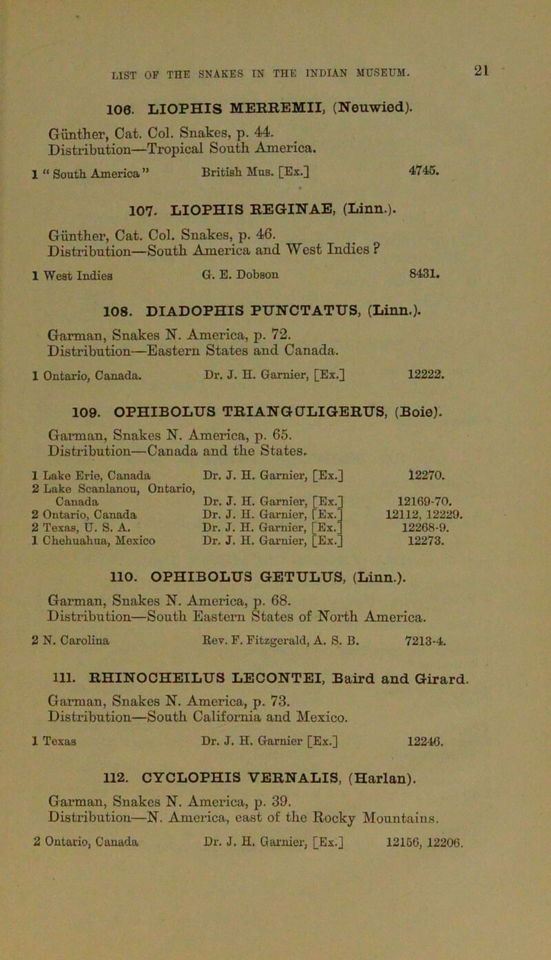 106. LIOPHIS MERREMII, (Neuwied). Gunther, Cat. Col. Snakes, p. 44. Distribution—Tropical South America. 1 “ South America ” British Mus. [Ex.] 4745. 107. LIOPHIS REGINAE, (Linn.). Gunther, Cat. Col. Snakes, p. 46. Distribution—South America and West Indies ? 1 West Indies G. E. Dobson 8431. 108. DIADOPHIS PUNCTATUS, (Linn.). Garman, Snakes N. America, p. 72. Distribution—Eastern States and Canada. 1 Ontario, Canada. Dr. J. H. Garnier, [Ex.] 12222. 109. OPHIBOLUS TRIANGCJLIGERUS, (Boie). Garman, Snakes N. America, p. 65. Distribution—Canada and the States. 1 Lake Erie, Canada 2 Lake Scanlanou, Ontario, Canada 2 Ontario, Canada 2 Texas, TJ. S. A. 1 Chehuahua, Mexico Dr. J. H. Gamier, [Ex.] Dr. J. H. Garnier, Dr. J. H. Garnier, Dr. J. H. Garnier, Dr. J. H. Garnier, [Ex.] Ex.; Ex.' Ex. 12270. 12169-70. 12112, 12229. 12268-9. 12273. 110. OPHIBOLUS GETULUS, (Linn.). Garman, Snakes N. America, p. 68. Distribution—South Eastern States of North America. 2 N. Carolina Rev. F. Fitzgerald, A. S. B. 7213-4. 111. RHINOCHEILUS LECONTEI, Baird and Girard. Garman, Snakes N. America, p. 73. Distribution—South California and Mexico. 1 Texas Dr. J. H. Garnier [Ex.] 12246. 112. CYCLOPHIS VERNALIS, (Harlan). Garman, Snakes N. America, p. 39. Distribution—N. America, east of the Rocky Mountains. 2 Ontario, Canada Dr. J. H. Garnier, [Ex.] 12156, 12206.