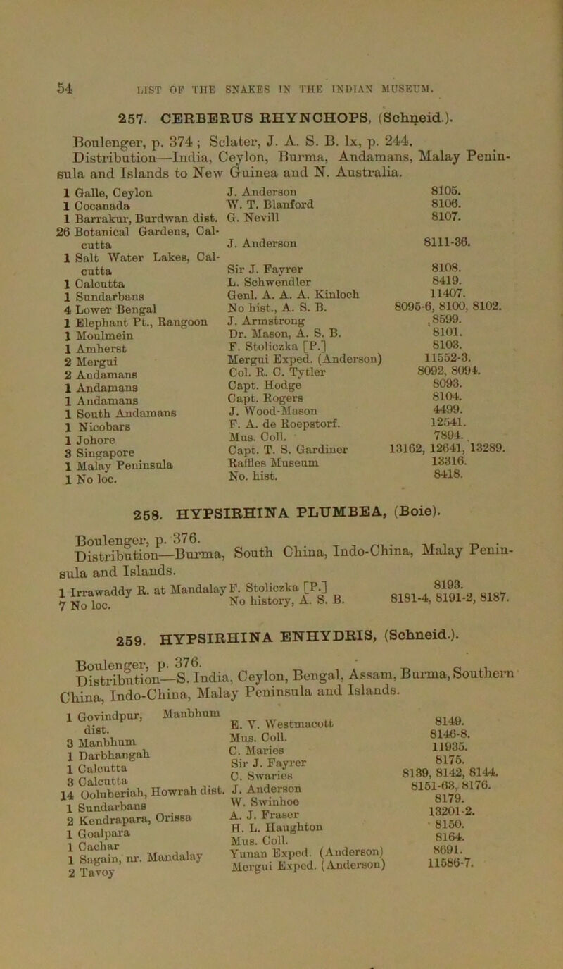 257. CERBERUS RHYNCHOPS, (Schneid.). Boulenger, p. 374 ; Sclater, J. A. S. B. lx, p. 244. Distribution—India, Ceylon, Burma, Andamans, Malay Penin- sula and Islands to New Guinea and N. Australia. 1 Galle, Ceylon J. Anderson 8105. 1 Cocanada W. T. Blanford 8106. 1 Barrakur, Burdwan dist. 26 Botanical Gardens, Cal- G. Nevill 8107. cutta 1 Salt Water Lakes, Cal- J. Anderson 8111-36. cutta Sir J. Fayrer 8108. 1 Calcutta L. Schwendler 8419. 1 Sundarbans Genl. A. A. A. Kinloch 11407. 4 Lower Bengal No hist., A. S. B. 8095-6, 8100, 8102. 1 Elephant Pt., Rangoon 1 Moulmein J. Armstrong ,8599. Dr. Mason, A. S. B. 8101. 1 Amherst F. Stoliczka [P.] 8103. 2 Mergui Mergui Exped. (Anderson) 11552-3. 2 Andamans Col. R. C. Tytler 8092, 8094. 1 Andamans Capt. Hodge 8093. 1 Andamans Capt. Rogers 8104. 1 South Andamans J. Wood-Mason 4499. 1 Nicobars F. A. de Roepstorf. 12541. 1 Johore Mus. Coll. 7894. 3 Singapore Capt. T. S. Gardiner 13162, 12641, 13289. 1 Malay Peninsula Raffles Musetua 13316. 1 No loc. No. hist. 8418. 258. HYPSIRHINA PLUMBEA, (Boie). Boulenger, p. 376. , . ,r . „ . Distribution—Burma, South China, Indo-Chma, Malay Penin- sula and Islands. 1 Irrawaddy R. at Mandalay F. Stoliczka [P.] 7 No loc. No history, A. S. B. 8193. 8181-4, 8191-2, 8187. 259. HYPSIRHINA ENHYDRIS, (Schneid.). Boulenger, p. 376. ‘ _ 0 ,, Distribution—S. India, Ceylon, Bengal, Assam, Burma,Southern China, Indo-China, Malay Peninsula and Islands. 1 Govindpur, Manbhnm dist. 3 Manbhum 1 Darbbangab 1 Calcutta 3 Calcutta 14 Ooluberiah, Howrah diet. 1 Sundarbans 2 Kendrapara, Orissa 1 Goalpara 1 Cachar 1 Sagain, nr. Mandalay 2 Tavoy E. Y. Westmacott Mus. Coll. C. Maries Sir J. Fayrer C. Swarios J. Anderson W. Swinhoo A. J. Fraser H. L. Haughton Mus. Coll. Yunan Exped. (Anderson) Mergui Exped. (Anderson) 8149. 814(5-8. 11935. 8175. 8139, 8142, 8144. 8151-63, 8176. 8179. 13201-2. 8150. 8164. 8691. 11586-7.