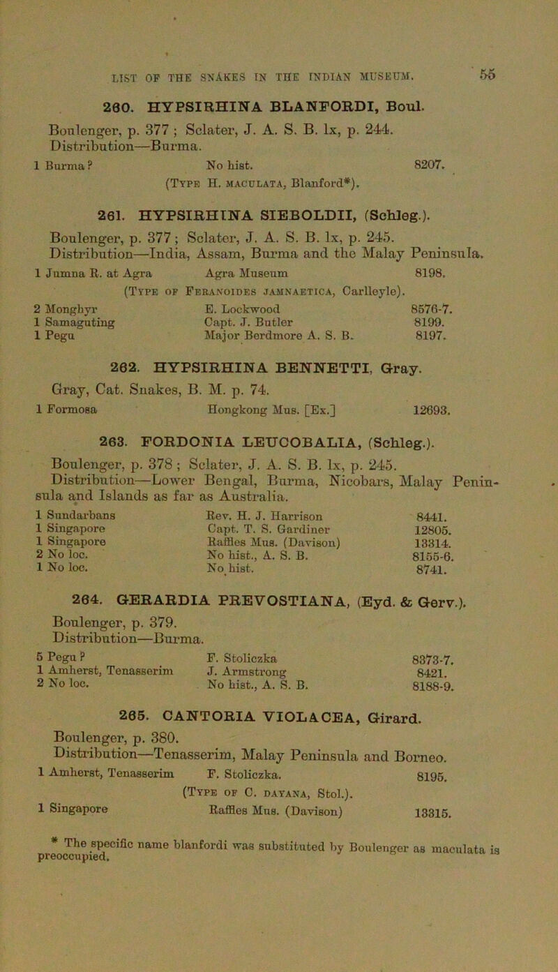 200. HYPSIRHINA BLANFORDI, Boul. Boulenger, p. 377 ; Sclater, J. A. S. B. lx, p. 244. Distribution—Burma. 1 Burma? No hist. 8207. (Type H. maculata, Blanford*). 261. HYPSIRHINA SIEBOLDII, (Schleg.). Boulenger, p. 377; Sclater, J. A. S. B. lx, p. 245. Distribution—India, Assam, Burma and the Malay Peninsula. 1 Jumna R. at Agra Agra Museum 8198. (Type of Feranoides jamnaetica, Carlleyle). 2 Monghyr E. Lockwood 8576-7. 1 Samaguting Capt. ,T. Butler 8199. 1 Pegu Major Berdmore A. S. B. 8197. 202. HYPSIRHINA BENNETTI, Gray. Gray, Cat. Snakes, B. M. p. 74. 1 Formosa Hongkong Mus. [Ex.] 12693. 263. PORDONIA LEUCOBALIA, (Schleg.). Boulenger, p. 378 ; Sclater, J. A. S. B. lx, p. 245. Distribution—Lower Bengal, Burma, Nicobars, Malay Pcnin- sula and Islands as far ♦ as Australia. 1 Sundarbans Rev. H. J. Harrison 8441. 1 Singapore Capt. T. S. Gardiner 12805. 1 Singapore Raffles Mus. (Davison) 13314. 2 No loc. No hist., A. S. B. 8155-6. 1 No loc. No. hist. 8741. 264. GERARDIA PREVOSTIANA, (Eyd. & Gerv.). Boulenger, p. 379. Distribution—Burma. 5 Pegu ? F. Stoliczka 8373-7. 1 Amherst, Tenasserim J. Armstrong 8421. 2 No loc. No hist., A. S. B. 8188-9. 205. CANTORIA VIOLACEA, Girard. Boulenger, p. 380. Distribution—Tenasserim, Malay Peninsula and Borneo. 1 Amherst, Tenasserim F. Stoliczka. 8195. (Type of C. dayana, Stol.). 1 Singapore Raffles Mus. (Davison) 13315. * The specific name blanfordi was substituted by Boulenger as maculata is preoccupied.