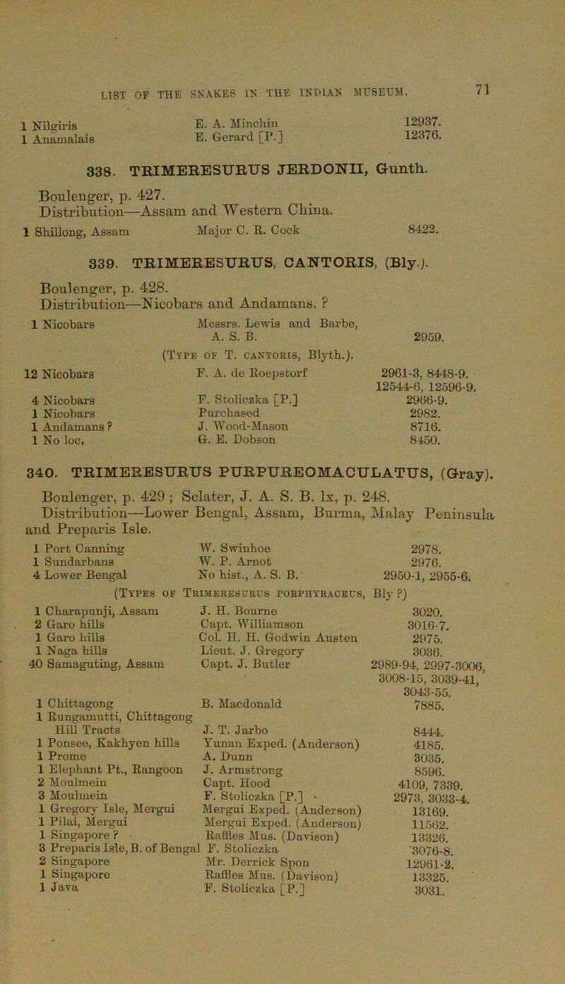 1 Nilgiris E. A. Minchin 12937. 1 Anamalais E. Gerard [P.] 12376. 338. TRIMERESURUS JERDONII, Gunth. Boulenger, p. 427. Distribution—Assam and Western China. 1 Shillong, Assam Major C. It. Cock 8422. 339. TRIMERESURUS, CANTORIS, (Bly.J. Boulenger, p. 428. Distribution—Nicobars and Andamans. ? 1 Nicobars Messrs. Lewis and Barbe, A. S. B. (Type of T. cantoris, Blyth.). 12 Nicobars F. A. de Boepstorf 4 Nicobars 1 Nicobars 1 Andamans P 1 No loc, F. Stoliczka [P.] Purchased J. Wood-Mason G. E. Dobson 2959. 2961-3, 8448-9. 12544-6, 12596-9. 2966-9. 2982. 8716. 8450. 340. TRIMERESURUS PURPUREOMACULATUS, (Gray). Boulenger, p. 429 ; Selater, J. A. S. B. lx, p. 248. Distribution—Lower Bengal, Assam, Burma, Malay Peninsula and Preparis Isle. 1 Port Canning W. Swinhoe 2978. 1 Sundarbans W. P. Arnot 2976. 4 Lower Bengal No hist., A. S. B. 2950-1, 2955-6. (Types of Trimeresurus porphyracecs, Bly?) 1 Charapunji, Assam J. H. Bourne 3020. 2 Garo hills Capt. Williamson 3016-7. 1 Garo hills Col. H. H. Godwin Austen 2975. 1 Naga hills Lieut. J. Gregory 3036. 40 Samaguting, AsBam Capt. J. Butler 2989-94, 2997-3006, 3008-15, 3039-41, 3043-55. 1 Chittagong 1 Bungamutti, Chittagong B. Macdonald 7885. Hill Tracts J. T. Jarbo 844-1. 1 Ponsee, Kakhyen hills Yunan Exped. (Anderson) 4185. 1 Prome A. Dunn 3035. 1 Elephant Pt., Bangoon J. Armstrong 8596. 2 Moulmein Capt. Hood 4109, 7339. 3 Moulmein F. Stoliczka [P.] - 2973, 3033-4. 1 Gregory Isle, Mergui Mergui Exped. (Anderson) 13169. 1 Pilai, Mergui Mergui Exped. (Anderson) 11562. 1 Singapore ? Baffles Mus. (Davison) 13326. 3 Preparis Isle, B. of Bengal F. Stoliczka '3076-8. 2 Singapore Mr. Derrick Spon 12961-2. 1 Singapore Baffles Mus. (Davison) 13325. 1 Java F. Stoliczka [P.] 3031.