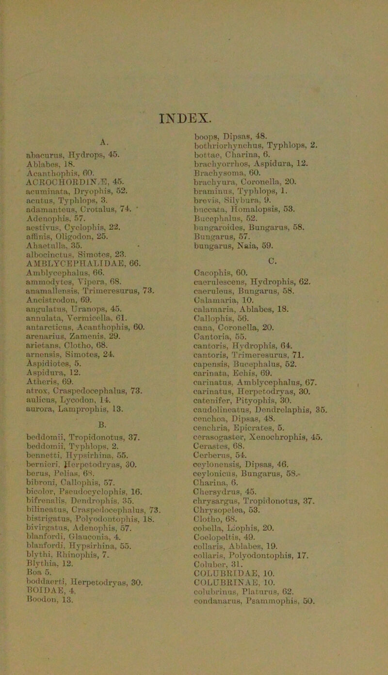 INDEX. A. abacurus, Hydrops, 45. Ablabes, 18. Acanthophis, (50. ACROCHORD1N.E, 45. acuminata, Dryophis, 52. acutus, Typhlops, 3. adamanteus, Crotalus, 74. ' Adenophis, 57. aestivus, Cyolophis, 22. affinis, Oligodon, 25. Abaetulla, 35. albocinetus, Simotes, 23. A MBLYCEPHALI DAE, G6. Amblycephalus, 66. ammodvtes, Yipera, 68. anamallensis, Trimeresurus, 73. Ancistrodon, 69. angulatus, Uranops, 45. annulata, Yermicolla, 61. antarctieus, Acanthophis, 60. arenariug, Zameuis. 29. arietans. Clotho, 68. arnonsis, Simotes, 24. Aspidiotes, 5. Aspidura, 12. Athens, 69. atrox, Craspedocephalus, 73. adieus, Lycodon, 14. aurora, Lamprophis, 13. B. beddotnii, Tropidonotus, 37. beddornii, Typlilops, 2. bennetti, Hypsirhina, 55. bernieri, Jlerpetodryas, 30. berus, Pelias, 68. bibroni, Callophis, 57. bicolor, Pseudooyclophis, 16. bifrenalis, Dendrophis, 35. bilineatus, Craspedocephalus, 73. bistrigatus, Polyodoutophis, 18. bivirgatus, Adenophis, 57. blanfordi, Glauconia, 4. blanfordi, Hypsirhina, 55. blvthi, Rhinophis, 7. Blythia, 12. Boa 5. boddaerti, Herpetodrvas, 30. BOIDAE, 4. Boodon, 13. boops, Dipsas, 48. bothriorhynchus, Typhlops, 2. bottae, Charina, 6. bracliyorrhos, Aspidura, 12. Brachysoma, 60. braehyura, Coronella, 20. braminns, Typhlops, 1. brevis, Silybura, 9. bnccata, Homalopsis, 53. Bucephalus, 52. bungaroides, Bungarus, 58. Bungarus, 57. bungarus, Naia, 59. C. Cacophis, 60. caerulescens, Hydrophis, 62. caerulens, Bungarus, 58. Calamaria, 10. calamaria, Ablabes, 18. Callophis, 56. cana, Coronella, 20. Cantoria, 55. cantoris, Hydrophis, 64. cantoris, Trimeresurus, 71. capensis, Bucephalus, 52. carinata, Echis, 69. carinatns, Amblycephalus, 67. oarinatus, Herpetodryas, 30. catenifer, Pityophis, 30. caudolineatus, Dendrelaphis, 35. cenclioa, Dipsas, 43. cenchria, Epicrates, 5. ccrasogaster, Xenochrophis, 45. Cerastes, 68. Cerberus, 54. ceylonensis, Dipsas, 46. ceylonicus, Bungarus, 58.- Charina, 6. Chersydrus, 45. chrysargus, Tropidonotus, 37. Chrysopelea, 53. Clotho, 68. cobella, Liopliis, 20. Coelopeltis, 49. collaris, Ablabes, 19. collaris, Polyodoutophis, 17. Coluber, 31. COLUBB1DAE, 10. COLUBRINAE, 10. colubrinus, Platnrus, 62. eondanarus, Psammophis, 50.