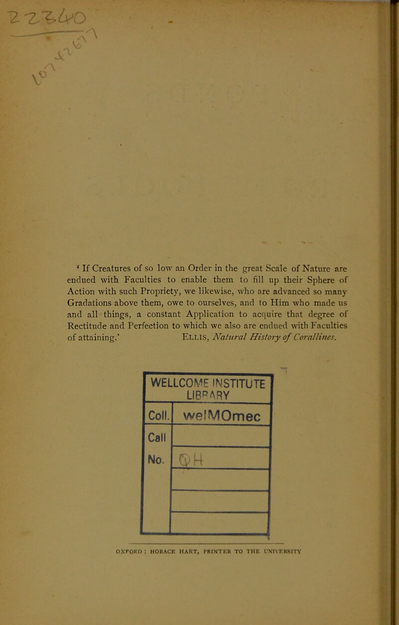 R'Z-I.Ao v6 * If Creatures of so low an Order in the great Scale of Nature are endued with Faculties to enable them to fill up their Sphere of Action with such Propriety, we likewise, who are advanced so many Gradations above them, owe to ourselves, and to Him who made us and all things, a constant Application to acquire that degree of Rectitude and Perfection to which we also are endued with Faculties of attaining.’ Eli.IS, Natural History of Corallines. WELLCOME INSTITUTE LIBRARY Coll. welMOmec Call No. _sm OXFORD : HORACE HART, PRINTER TO THE UNIVERSITY
