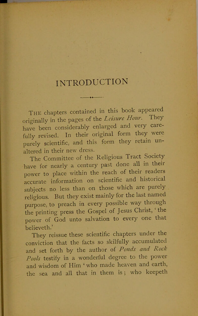 INTRODUCTION THE chapters contained in this book appealed originally in the pages of the Leisure Hour. They have been considerably enlarged and very care- fully revised. In their original form they were purely scientific, and this form they retain un- altered in their new dress. The Committee of the Religious Tract Society have for nearly a century past done all in then- power to place within the reach of their readeis accurate information on scientific and historical subjects no less than on those which are purely religious. But they exist mainly for the last named purpose, to preach in every possible way through the printing press the Gospel of Jesus Chiist, the power of God unto salvation to every one that believeth.’ They reissue these scientific chapters under the conviction that the facts so skilfully accumulated and set forth by the author of Ponds and Rock Pools testify in a wonderful degree to the power and wisdom of Him ‘who made heaven and eaith, the sea and all that in them is; who keepeth