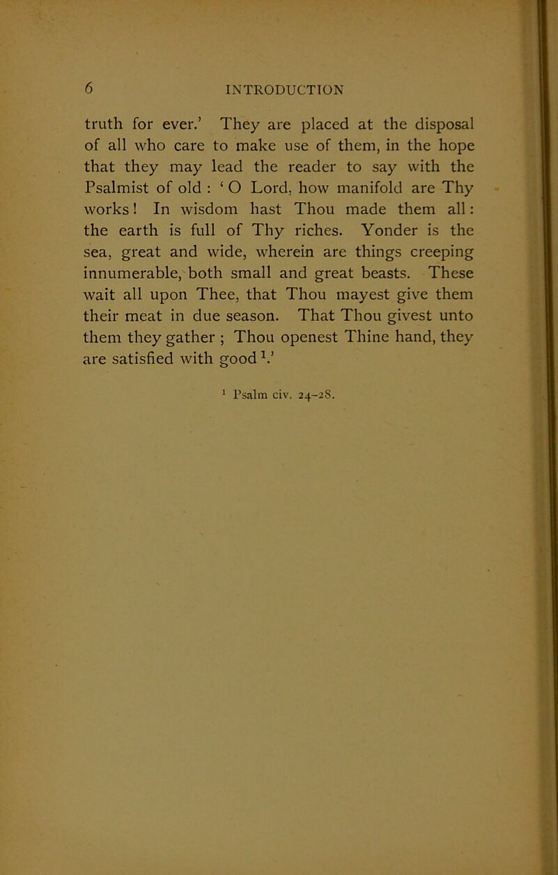 truth for ever.’ They are placed at the disposal of all who care to make use of them, in the hope that they may lead the reader to say with the Psalmist of old : ‘ O Lord, how manifold are Thy works! In wisdom hast Thou made them all: the earth is full of Thy riches. Yonder is the sea, great and wide, wherein are things creeping innumerable, both small and great beasts. These wait all upon Thee, that Thou mayest give them their meat in due season. That Thou givest unto them they gather ; Thou openest Thine hand, they are satisfied with good V 1 Psalm civ. 24-2S.