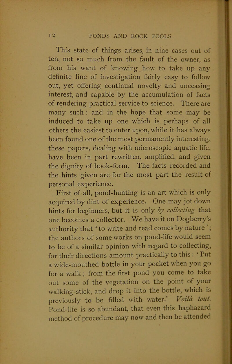 This state of things arises, in nine cases out of ten, not so much from the fault of the owner, as from his want of knowing how to take up any definite line of investigation fairly easy to follow out, yet offering continual novelty and unceasing interest, and capable by the accumulation of facts of rendering practical service to science. There are many such : and in the hope that some may be induced to take up one which is. perhaps of all others the easiest to enter upon, while it has always been found one of the most permanently interesting, these papers, dealing with microscopic aquatic life, have been in part rewritten, amplified, and given the dignity of book-form. The facts recorded and the hints given are for the most part the result of personal experience. First of all, pond-hunting is an art which is only acquired by dint of experience. One may jot down hints for beginners, but it is only by collecting that one becomes a collector. We have it on Dogberry’s authority that ‘ to write and read comes by nature ’; the authors of some works on pond-life would seem to be of a similar opinion with regard to collecting, for their directions amount practically to this : ' Put a wide-mouthed bottle in your pocket when you go for a walk ; from the first pond you come to take out some of the vegetation on the point of your walking-stick, and drop it into the bottle, which is previously to be filled with water. Voilci tout. Pond-life is so abundant, that even this haphazard method of procedure may now and then be attended