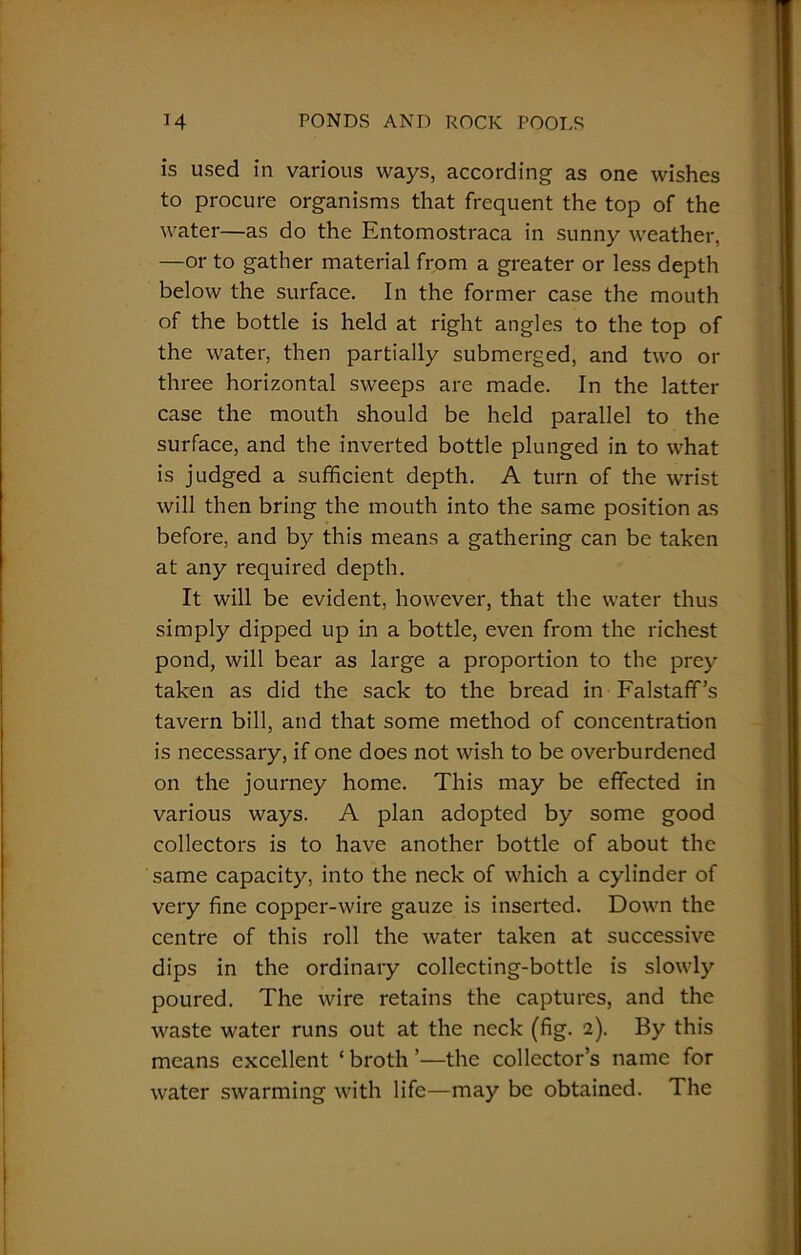 is used in various ways, according as one wishes to procure organisms that frequent the top of the water—as do the Entomostraca in sunny weather, —or to gather material from a greater or less depth below the surface. In the former case the mouth of the bottle is held at right angles to the top of the water, then partially submerged, and two or three horizontal sweeps are made. In the latter case the mouth should be held parallel to the surface, and the inverted bottle plunged in to what is judged a sufficient depth. A turn of the wrist will then bring the mouth into the same position as before, and by this means a gathering can be taken at any required depth. It will be evident, however, that the water thus simply dipped up in a bottle, even from the richest pond, will bear as large a proportion to the prey taken as did the sack to the bread in Falstaff’s tavern bill, and that some method of concentration is necessary, if one does not wish to be overburdened on the journey home. This may be effected in various ways. A plan adopted by some good collectors is to have another bottle of about the same capacity, into the neck of which a cylinder of very fine copper-wire gauze is inserted. Down the centre of this roll the water taken at successive dips in the ordinary collecting-bottle is slowly poured. The wire retains the captures, and the waste water runs out at the neck (fig. 2). By this means excellent ‘ broth ’—the collector’s name for water swarming with life—may be obtained. The