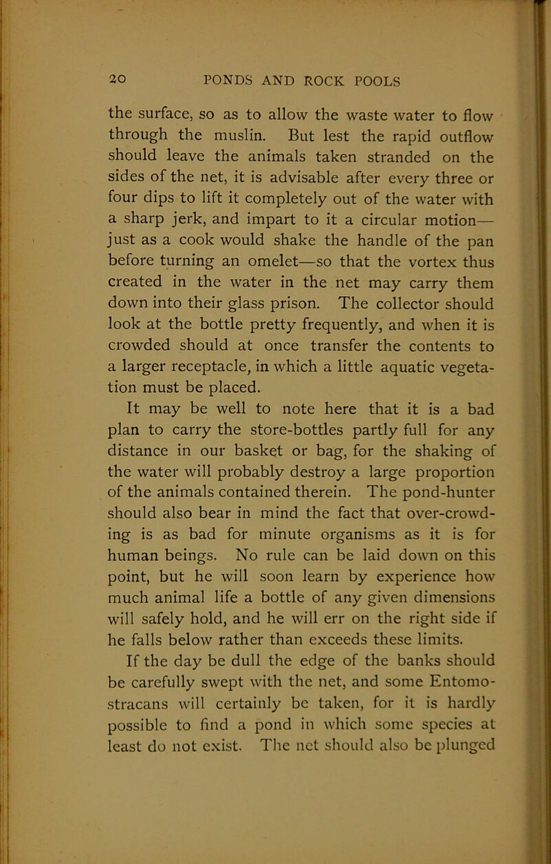 the surface, so as to allow the waste water to flow through the muslin. But lest the rapid outflow should leave the animals taken stranded on the sides of the net, it is advisable after every three or four dips to lift it completely out of the water with a sharp jerk, and impart to it a circular motion— just as a cook would shake the handle of the pan before turning an omelet—so that the vortex thus created in the water in the net may carry them down into their glass prison. The collector should look at the bottle pretty frequently, and when it is crowded should at once transfer the contents to a larger receptacle, in which a little aquatic vegeta- tion must be placed. It may be well to note here that it is a bad plan to carry the store-bottles partly full for any distance in our basket or bag, for the shaking of the water will probably destroy a large proportion of the animals contained therein. The pond-hunter should also bear in mind the fact that over-crowd- ing is as bad for minute organisms as it is for human beings. No rule can be laid down on this point, but he will soon learn by experience how much animal life a bottle of any given dimensions will safely hold, and he will err on the right side if he falls below rather than exceeds these limits. If the day be dull the edge of the banks should be carefully swept with the net, and some Entomo- stracans will certainly be taken, for it is hardly possible to find a pond in which some species at least do not exist. The net should also be plunged