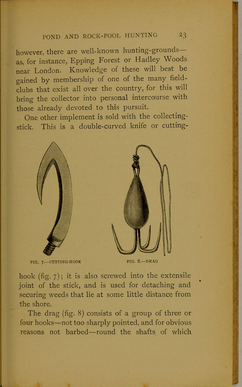 however, there are well-known hunting-grounds— as, for instance, Epping Forest or Hadley Woods near London. Knowledge of these will best be gained by membership of one of the many field- clubs that exist all over the country, for this will bring the collector into personal intercourse with those already devoted to this pursuit. One other implement is sold with the collecting- stick. This is a double-curved knife or cutting- FIG. 7.—CUTTING-HOOK FIG. 8.—DRAG hook (fig. 7); it is also screwed into the extensile joint of the stick, and is used for detaching and securing weeds that lie at some little distance from the shore. The drag (fig. 8) consists of a group of three or four hooks—not too sharply pointed, and for obvious reasons not barbed—round the shafts of which