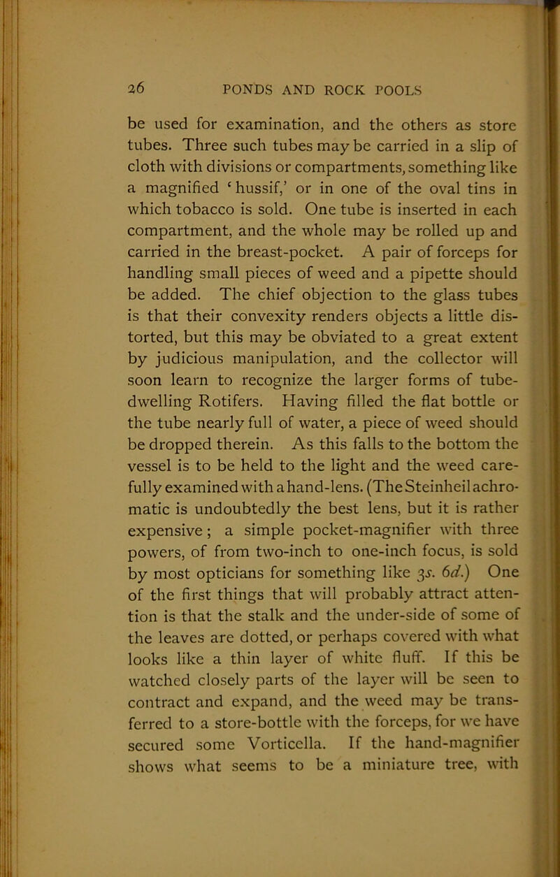 be used for examination, and the others as store tubes. Three such tubes may be carried in a slip of cloth with divisions or compartments, something like a magnified c hussif,’ or in one of the oval tins in which tobacco is sold. One tube is inserted in each compartment, and the whole may be rolled up and carried in the breast-pocket. A pair of forceps for handling small pieces of weed and a pipette should be added. The chief objection to the glass tubes is that their convexity renders objects a little dis- torted, but this may be obviated to a great extent by judicious manipulation, and the collector will soon learn to recognize the larger forms of tube- dwelling Rotifers. Having filled the flat bottle or the tube nearly full of water, a piece of weed should be dropped therein. As this falls to the bottom the vessel is to be held to the light and the weed care- fully examined with a hand-lens. (The Steinheil achro- matic is undoubtedly the best lens, but it is rather expensive ; a simple pocket-magnifier with three powers, of from two-inch to one-inch focus, is sold by most opticians for something like 3s. 6d.) One of the first things that will probably attract atten- tion is that the stalk and the under-side of some of the leaves are dotted, or perhaps covered with what looks like a thin layer of white fluff. If this be watched closely parts of the layer will be seen to contract and expand, and the weed may be trans- ferred to a store-bottle with the forceps, for we have secured some Vorticclla. If the hand-magnifier shows what seems to be a miniature tree, with