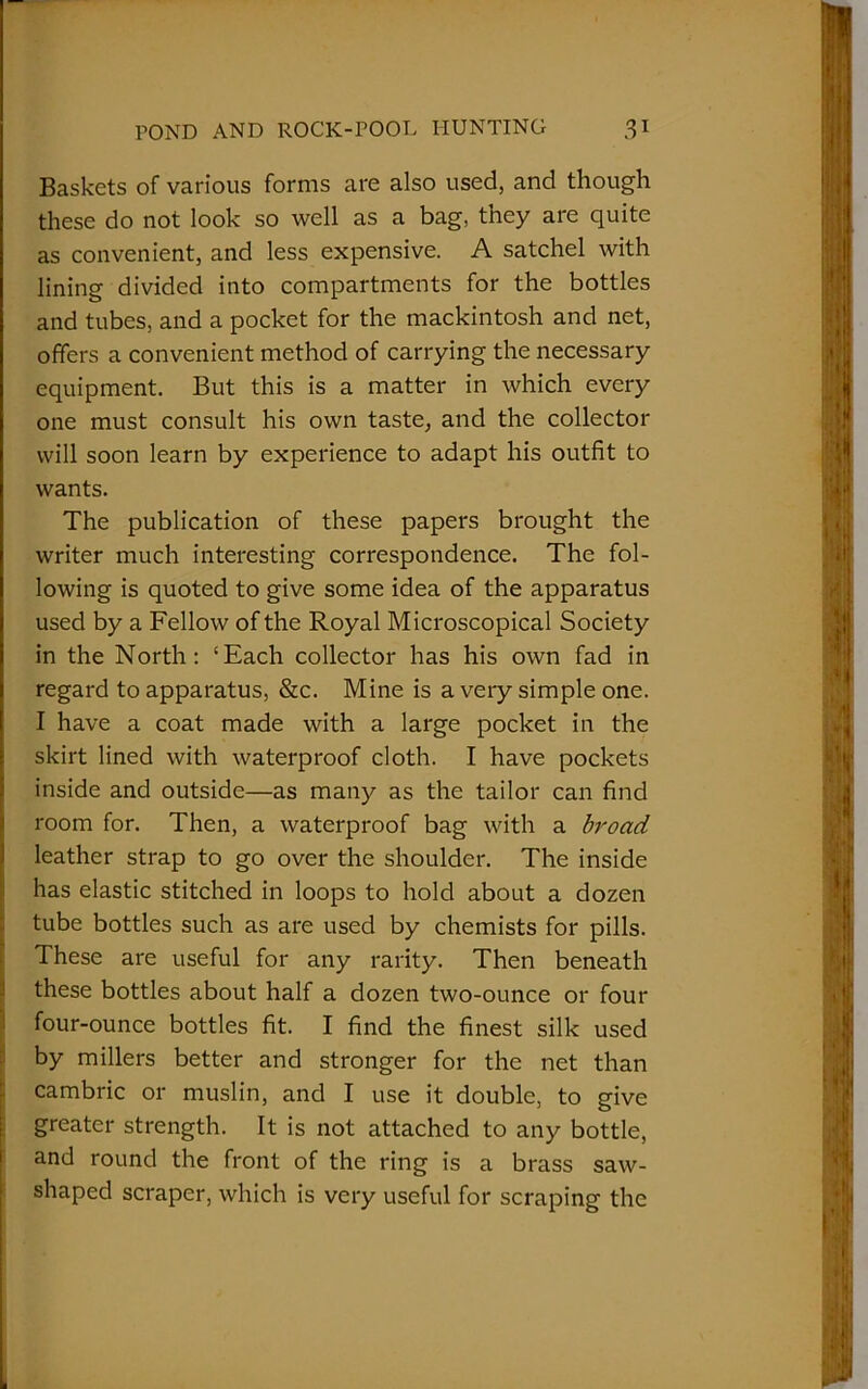 — POND AND ROCK-POOL HUNTING 31 Baskets of various forms are also used, and though these do not look so well as a bag, they are quite as convenient, and less expensive. A satchel with lining divided into compartments for the bottles and tubes, and a pocket for the mackintosh and net, offers a convenient method of carrying the necessary equipment. But this is a matter in which every one must consult his own taste, and the collector will soon learn by experience to adapt his outfit to wants. The publication of these papers brought the writer much interesting correspondence. The fol- lowing is quoted to give some idea of the apparatus used by a Fellow of the Royal Microscopical Society in the North: ‘Each collector has his own fad in regard to apparatus, &c. Mine is a very simple one. I have a coat made with a large pocket in the skirt lined with waterproof cloth. I have pockets inside and outside—as many as the tailor can find room for. Then, a waterproof bag with a broad leather strap to go over the shoulder. The inside has elastic stitched in loops to hold about a dozen tube bottles such as are used by chemists for pills. These are useful for any rarity. Then beneath these bottles about half a dozen two-ounce or four four-ounce bottles fit. I find the finest silk used by millers better and stronger for the net than cambric or muslin, and I use it double, to give greater strength. It is not attached to any bottle, and round the front of the ring is a brass saw- shaped scraper, which is very useful for scraping the