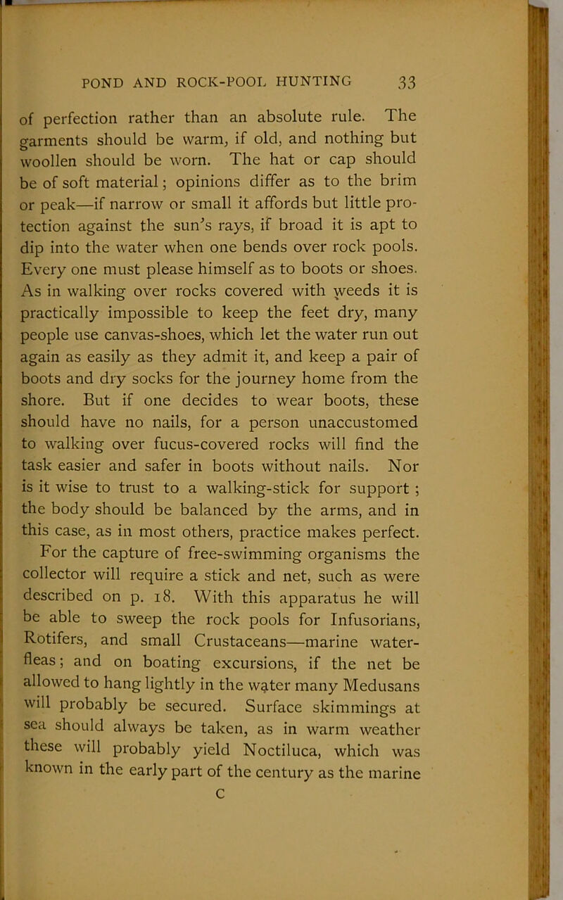 of perfection rather than an absolute rule. The garments should be warm, if old, and nothing but woollen should be worn. The hat or cap should be of soft material; opinions differ as to the brim or peak—if narrow or small it affords but little pro- tection against the sun's rays, if broad it is apt to dip into the water when one bends over rock pools. Every one must please himself as to boots or shoes. As in walking over rocks covered with weeds it is practically impossible to keep the feet dry, many people use canvas-shoes, which let the water run out again as easily as they admit it, and keep a pair of boots and dry socks for the journey home from the shore. But if one decides to wear boots, these should have no nails, for a person unaccustomed to walking over fucus-covered rocks will find the task easier and safer in boots without nails. Nor is it wise to trust to a walking-stick for support ; the body should be balanced by the arms, and in this case, as in most others, practice makes perfect. For the capture of free-swimming organisms the collector will require a stick and net, such as were described on p. 18. With this apparatus he will be able to sweep the rock pools for Infusorians, Rotifers, and small Crustaceans—marine water- fleas ; and on boating excursions, if the net be allowed to hang lightly in the w^ter many Medusans will probably be secured. Surface skimmings at sea should always be taken, as in warm weather these will probably yield Noctiluca, which was known in the early part of the century as the marine C