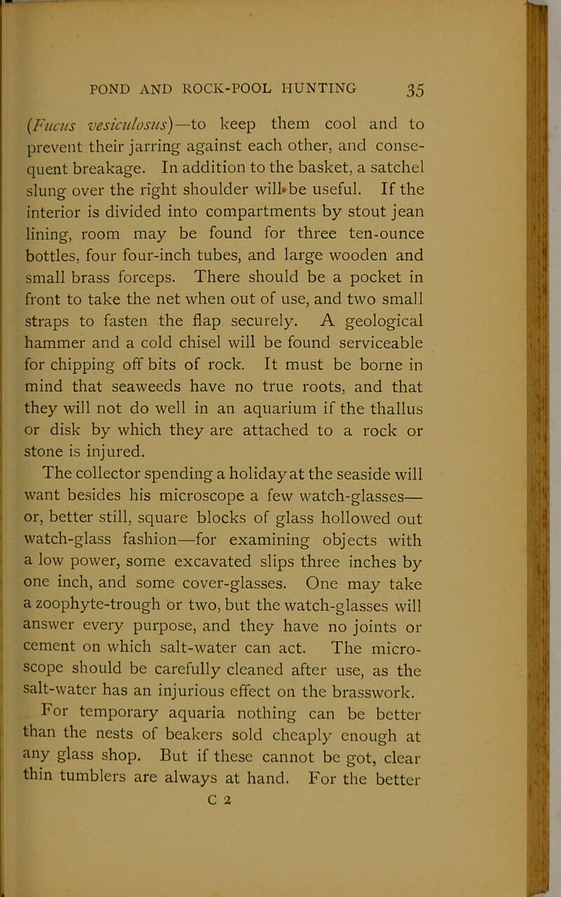 (Fuats vesiculosus) —-to keep them cool and to prevent their jarring against each other, and conse- quent breakage. In addition to the basket, a satchel slung over the right shoulder will-be useful. If the interior is divided into compartments by stout jean lining, room may be found for three ten-ounce bottles, four four-inch tubes, and large wooden and small brass forceps. There should be a pocket in front to take the net when out of use, and two small straps to fasten the flap securely. A geological hammer and a cold chisel will be found serviceable for chipping off bits of rock. It must be borne in mind that seaweeds have no true roots, and that they will not do well in an aquarium if the thallus or disk by which they are attached to a rock or stone is injured. The collector spending a holiday at the seaside will want besides his microscope a few watch-glasses— or, better still, square blocks of glass hollowed out watch-glass fashion—for examining objects with a low power, some excavated slips three inches by one inch, and some cover-glasses. One may take a zoophyte-trough or two, but the watch-glasses will answer every purpose, and they have no joints or cement on which salt-water can act. The micro- scope should be carefully cleaned after use, as the salt-water has an injurious effect on the brasswork. For temporary aquaria nothing can be better than the nests of beakers sold cheaply enough at any glass shop. But if these cannot be got, clear thin tumblers are always at hand. For the better