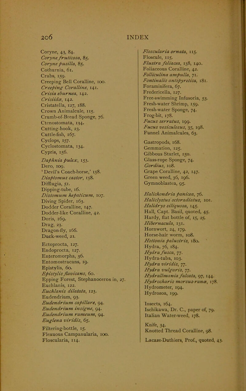 Coryne, 43, 84. Corynefrulicosa, 85. Coryne pusilla, 85. Cothurnia, 6t. Crabs, 159. Creeping Bell Coralline, 100. Creeping Coralline, 141. Crisia eburnea, 142. Crisiidce, 142. Cristatella, 127, 188. Crown Animalcule, 115. Crumb-of-Bread Sponge, 76. Ctenostomata, 134. Cutting-hook, 23. Cuttle-fish, 167. Cyclops, 157. Cyclostomata, 134. Cypris, 156. Daphnia pulex, 153. Dero, 109. 1 Devil's Coach-horse,’ 158. Diaptonius castor, 158. Difflugia, 51. Dipping-tube, 16. Distomum hepaticum, 107. Diving Spider, 163. Dodder Coralline, 147. Dodder-like Coralline, 42. Doris, 169. Drag, 23. Dragon-fly, 166. Duck-weed, 21. Ectoprocta, 127. Endoprocta, 127. Enteromorpha, 36. Entomostracans, 19. Epistylis, 60. Epislylis flavicans, 60. Epping Forest, Stephanoceros in, 27. Euchlanis, 122. Euchlanis dilatata, 123. Eudendrium, 93. Eudendrium capillare, 94. Eudendrium insigne, 94. Eudendrium rameum, 94. Euglena viridis, 65. Filtering-bottle, 15. Flexuous Campanularia, 100. Floscularia, 114. Floscularia ornata, 115. Floscule, 115. Flustra foliacea, 138, 140. Foliaceous Coralline, 42. Folliculina ampulla, 71. Fontinalis antipyretica, 181. Foraminifera, 67. Fredericella, 127. Free-swimming Infusoria, 53. Fresh-water Shrimp, 159. Fresh-water Sponge, 74. Frog-bit, 178. Fucus serratus, 199. Fucus vesiculosus, 35, 198. Funnel Animalcules, 63. Gastropods, 168. Gemmation, 123. Gibbous Starlet, 150. Glass-rope Sponge, 74. Gordius, 108. Grape Coralline, 42, 147. Green weed, 36, 196. Gymnoblastea, 95. Halichondria panicea, 76. Haliclystus octoradiatus, 101. Halidrys siliquosa, 145. Hall, Capt. Basil, quoted, 45. Hardy, flat bottle of, 15, 25. Hibernacula, 131. Hornwort, 24, 179. Horse-hair worm, 108. Hotionia palus/ris, 180. Hydra, 76, 184. Hydra fusca, 77. Hydra-tuba, 103. Hydra viridis, 77. Hydra vulgaris, 77. Hydrallmania falcata, 97, 144. Hydrocharis morsus-rance, 178. Hydrometer, 194. Hydrozoa, 199. Insects, 164. Ischikawa, Dr. C., paper of, 79. Italian Water-weed, 178. Knife, 34. Knotted Thread Coralline, 98. Lacaze-Duthiers, Prof., quoted, 43.