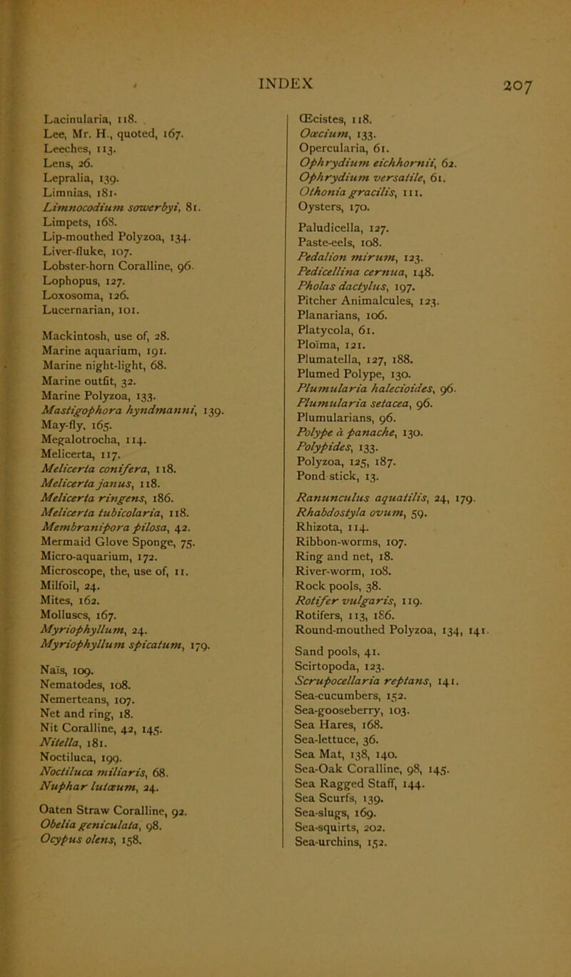 Lacinularia, 118. Lee, Mr. H., quoted, 167. Leeches, 113. Lens, 26. Lepralia, 139. Limnias, 181- Limnocodium sowerbyi, 81. Limpets, 16S. Lip-mouthed Polyzoa, 134. Liver-fluke, 107. Lobster-horn Coralline, 96. Lophopus, 127. Loxosoma, 126. Lucernarian, 101. Mackintosh, use of, 28. Marine aquarium, 191. Marine night-light, 68. Marine outfit, 32. Marine Polyzoa, 133. Mastigophora hyndmanni, 139. May-fly, 165. Megalotrocha, 114. Melicerta, 117. Melicerta conifera, 118. Melicerta Janus, 118. Melicerta ringens, 186. Melicerta tubicolaria, 118. Membranipora pilosa, 42. Mermaid Glove Sponge, 75. Micro-aquarium, 172. Microscope, the, use of, it. Milfoil, 24. Mites, 162. Molluscs, 167. Myriophyllum, 24. Myriophyllum spicatum, 179. Nai's, 109. Nematodes, to8. Nemerteans, 107. Net and ring, 18. Nit Coralline, 42, 145. Nitella, 181. Noctiluca, 199. Noctiluca miliaris, 68. Nuphar lutceum, 24. Oaten Straw Coralline, 92. Obelia geniculata, 98. Ocypus olens, 158. (Ecistes, 118. Oeecium, 133. Opercularia, 61. Ophrydium eichhomii, 62. Ophrydium versatile, 61. Othoniagracilis, in. Oysters, 170. Paludicella, 127. Paste-eels, 108. Pedalion minim, 123. Pedicellina cernua, 148. Pholas dactylus, 197. Pitcher Animalcules, 123. Planarians, 106. Platycola, 61. Plolma, 121. Plumatella, 127, 188. Plumed Polype, 130. Plumularia halecioides, 96. Flumularia setacea, 96. Plumularians, 96. Polype a panache, 130. Polypides, 133. Polyzoa, 125, 187. Pond stick, 13. Ranunculus aquaiilis, 24, 179. Rhabdostyla ovum, 59. Rhizota, 114. Ribbon-worms, 107. Ring and net, 18. River-worm, 10S. Rock pools, 38. Rotifer vulgaris, 119. Rotifers, 113, 186. Round-mouthed Polyzoa, 134, 141. Sand pools, 41. Scirtopoda, 123. Scrupocellaria reptans, 141. Sea-cucumbers, 132. Sea-gooseberry, 103. Sea Hares, 168. Sea-lettuce, 36. Sea Mat, 138, 140. Sea-Oak Coralline, 98, 145. Sea Ragged Staff, 144. Sea Scurfs, 139. Sea-slugs, 169. Sea-squirts, 202. Sea-urchins, 152.